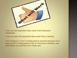 You can sell payments that come from insurance
companies.
You can also sell payments that come from a lawsuit.
For instance, if you’re being paid an annuity because of an
injury and it’s being paid out by an insurance company, you
most likely can sell that for a lump sum.

 