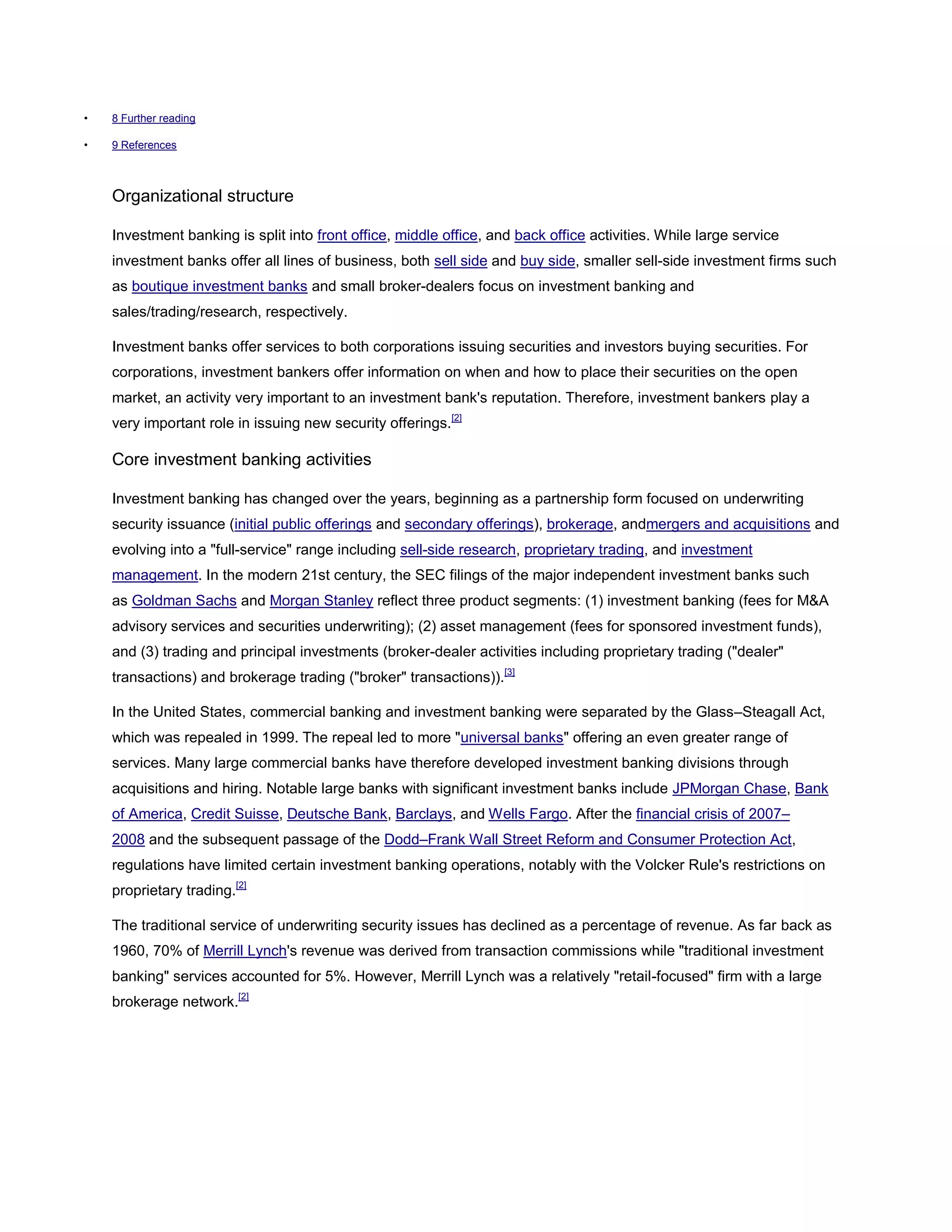 • 8 Further reading
• 9 References
Organizational structure
Investment banking is split into front office, middle office, and back office activities. While large service
investment banks offer all lines of business, both sell side and buy side, smaller sell-side investment firms such
as boutique investment banks and small broker-dealers focus on investment banking and
sales/trading/research, respectively.
Investment banks offer services to both corporations issuing securities and investors buying securities. For
corporations, investment bankers offer information on when and how to place their securities on the open
market, an activity very important to an investment bank's reputation. Therefore, investment bankers play a
very important role in issuing new security offerings.[2]
Core investment banking activities
Investment banking has changed over the years, beginning as a partnership form focused on underwriting
security issuance (initial public offerings and secondary offerings), brokerage, andmergers and acquisitions and
evolving into a "full-service" range including sell-side research, proprietary trading, and investment
management. In the modern 21st century, the SEC filings of the major independent investment banks such
as Goldman Sachs and Morgan Stanley reflect three product segments: (1) investment banking (fees for M&A
advisory services and securities underwriting); (2) asset management (fees for sponsored investment funds),
and (3) trading and principal investments (broker-dealer activities including proprietary trading ("dealer"
transactions) and brokerage trading ("broker" transactions)).[3]
In the United States, commercial banking and investment banking were separated by the Glass–Steagall Act,
which was repealed in 1999. The repeal led to more "universal banks" offering an even greater range of
services. Many large commercial banks have therefore developed investment banking divisions through
acquisitions and hiring. Notable large banks with significant investment banks include JPMorgan Chase, Bank
of America, Credit Suisse, Deutsche Bank, Barclays, and Wells Fargo. After the financial crisis of 2007–
2008 and the subsequent passage of the Dodd–Frank Wall Street Reform and Consumer Protection Act,
regulations have limited certain investment banking operations, notably with the Volcker Rule's restrictions on
proprietary trading.[2]
The traditional service of underwriting security issues has declined as a percentage of revenue. As far back as
1960, 70% of Merrill Lynch's revenue was derived from transaction commissions while "traditional investment
banking" services accounted for 5%. However, Merrill Lynch was a relatively "retail-focused" firm with a large
brokerage network.[2]
 