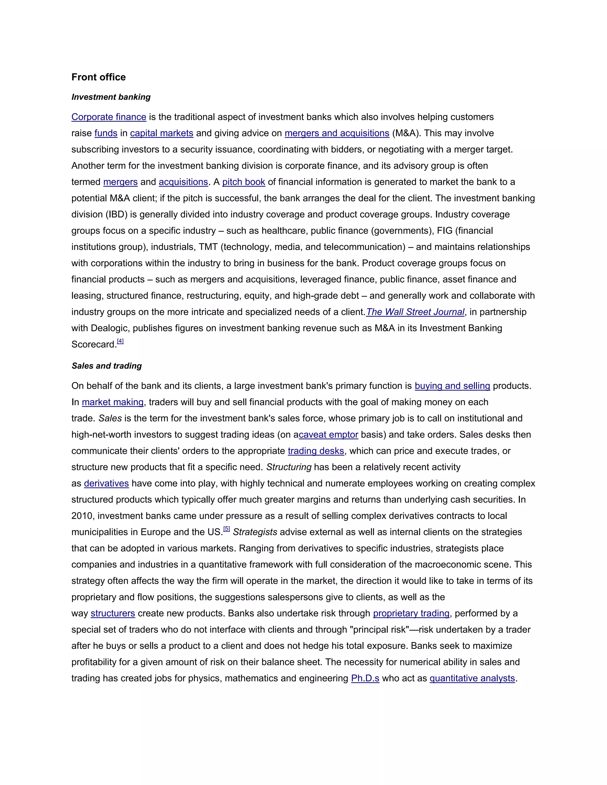 Front office
Investment banking
Corporate finance is the traditional aspect of investment banks which also involves helping customers
raise funds in capital markets and giving advice on mergers and acquisitions (M&A). This may involve
subscribing investors to a security issuance, coordinating with bidders, or negotiating with a merger target.
Another term for the investment banking division is corporate finance, and its advisory group is often
termed mergers and acquisitions. A pitch book of financial information is generated to market the bank to a
potential M&A client; if the pitch is successful, the bank arranges the deal for the client. The investment banking
division (IBD) is generally divided into industry coverage and product coverage groups. Industry coverage
groups focus on a specific industry – such as healthcare, public finance (governments), FIG (financial
institutions group), industrials, TMT (technology, media, and telecommunication) – and maintains relationships
with corporations within the industry to bring in business for the bank. Product coverage groups focus on
financial products – such as mergers and acquisitions, leveraged finance, public finance, asset finance and
leasing, structured finance, restructuring, equity, and high-grade debt – and generally work and collaborate with
industry groups on the more intricate and specialized needs of a client.The Wall Street Journal, in partnership
with Dealogic, publishes figures on investment banking revenue such as M&A in its Investment Banking
Scorecard.[4]
Sales and trading
On behalf of the bank and its clients, a large investment bank's primary function is buying and selling products.
In market making, traders will buy and sell financial products with the goal of making money on each
trade. Sales is the term for the investment bank's sales force, whose primary job is to call on institutional and
high-net-worth investors to suggest trading ideas (on acaveat emptor basis) and take orders. Sales desks then
communicate their clients' orders to the appropriate trading desks, which can price and execute trades, or
structure new products that fit a specific need. Structuring has been a relatively recent activity
as derivatives have come into play, with highly technical and numerate employees working on creating complex
structured products which typically offer much greater margins and returns than underlying cash securities. In
2010, investment banks came under pressure as a result of selling complex derivatives contracts to local
municipalities in Europe and the US.[5]
Strategists advise external as well as internal clients on the strategies
that can be adopted in various markets. Ranging from derivatives to specific industries, strategists place
companies and industries in a quantitative framework with full consideration of the macroeconomic scene. This
strategy often affects the way the firm will operate in the market, the direction it would like to take in terms of its
proprietary and flow positions, the suggestions salespersons give to clients, as well as the
way structurers create new products. Banks also undertake risk through proprietary trading, performed by a
special set of traders who do not interface with clients and through "principal risk"—risk undertaken by a trader
after he buys or sells a product to a client and does not hedge his total exposure. Banks seek to maximize
profitability for a given amount of risk on their balance sheet. The necessity for numerical ability in sales and
trading has created jobs for physics, mathematics and engineering Ph.D.s who act as quantitative analysts.
 