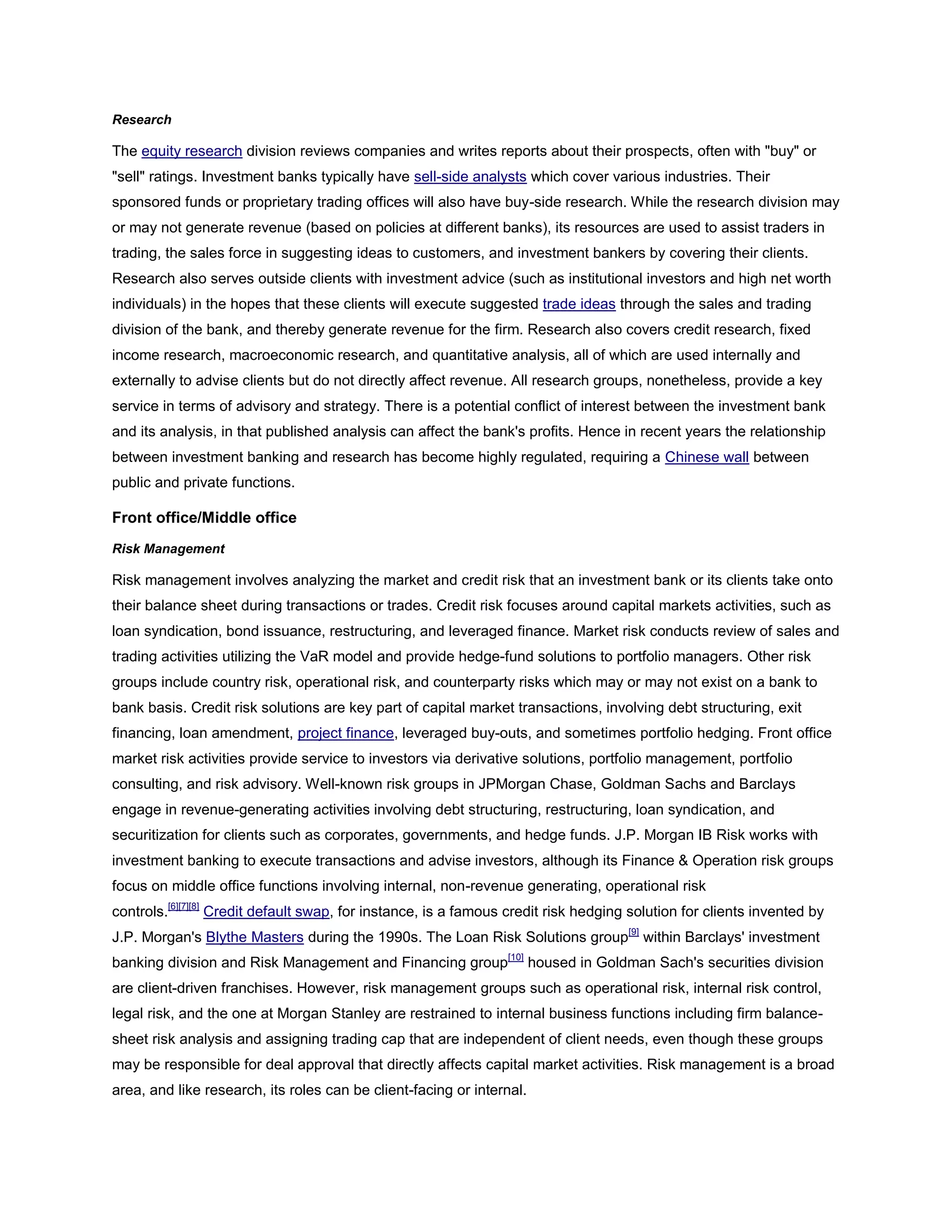 Research
The equity research division reviews companies and writes reports about their prospects, often with "buy" or
"sell" ratings. Investment banks typically have sell-side analysts which cover various industries. Their
sponsored funds or proprietary trading offices will also have buy-side research. While the research division may
or may not generate revenue (based on policies at different banks), its resources are used to assist traders in
trading, the sales force in suggesting ideas to customers, and investment bankers by covering their clients.
Research also serves outside clients with investment advice (such as institutional investors and high net worth
individuals) in the hopes that these clients will execute suggested trade ideas through the sales and trading
division of the bank, and thereby generate revenue for the firm. Research also covers credit research, fixed
income research, macroeconomic research, and quantitative analysis, all of which are used internally and
externally to advise clients but do not directly affect revenue. All research groups, nonetheless, provide a key
service in terms of advisory and strategy. There is a potential conflict of interest between the investment bank
and its analysis, in that published analysis can affect the bank's profits. Hence in recent years the relationship
between investment banking and research has become highly regulated, requiring a Chinese wall between
public and private functions.
Front office/Middle office
Risk Management
Risk management involves analyzing the market and credit risk that an investment bank or its clients take onto
their balance sheet during transactions or trades. Credit risk focuses around capital markets activities, such as
loan syndication, bond issuance, restructuring, and leveraged finance. Market risk conducts review of sales and
trading activities utilizing the VaR model and provide hedge-fund solutions to portfolio managers. Other risk
groups include country risk, operational risk, and counterparty risks which may or may not exist on a bank to
bank basis. Credit risk solutions are key part of capital market transactions, involving debt structuring, exit
financing, loan amendment, project finance, leveraged buy-outs, and sometimes portfolio hedging. Front office
market risk activities provide service to investors via derivative solutions, portfolio management, portfolio
consulting, and risk advisory. Well-known risk groups in JPMorgan Chase, Goldman Sachs and Barclays
engage in revenue-generating activities involving debt structuring, restructuring, loan syndication, and
securitization for clients such as corporates, governments, and hedge funds. J.P. Morgan IB Risk works with
investment banking to execute transactions and advise investors, although its Finance & Operation risk groups
focus on middle office functions involving internal, non-revenue generating, operational risk
controls.[6][7][8]
Credit default swap, for instance, is a famous credit risk hedging solution for clients invented by
J.P. Morgan's Blythe Masters during the 1990s. The Loan Risk Solutions group[9]
within Barclays' investment
banking division and Risk Management and Financing group[10]
housed in Goldman Sach's securities division
are client-driven franchises. However, risk management groups such as operational risk, internal risk control,
legal risk, and the one at Morgan Stanley are restrained to internal business functions including firm balance-
sheet risk analysis and assigning trading cap that are independent of client needs, even though these groups
may be responsible for deal approval that directly affects capital market activities. Risk management is a broad
area, and like research, its roles can be client-facing or internal.
 