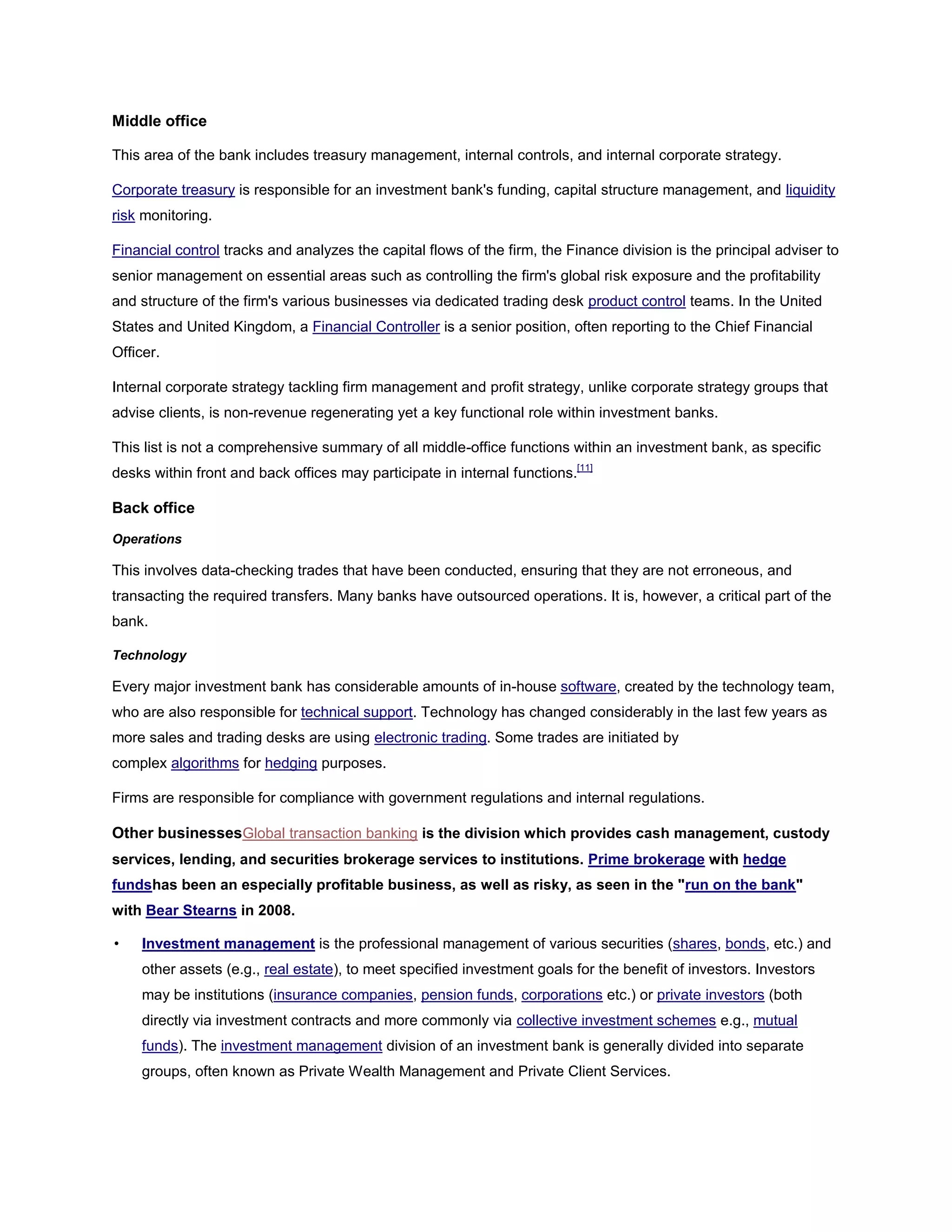 Middle office
This area of the bank includes treasury management, internal controls, and internal corporate strategy.
Corporate treasury is responsible for an investment bank's funding, capital structure management, and liquidity
risk monitoring.
Financial control tracks and analyzes the capital flows of the firm, the Finance division is the principal adviser to
senior management on essential areas such as controlling the firm's global risk exposure and the profitability
and structure of the firm's various businesses via dedicated trading desk product control teams. In the United
States and United Kingdom, a Financial Controller is a senior position, often reporting to the Chief Financial
Officer.
Internal corporate strategy tackling firm management and profit strategy, unlike corporate strategy groups that
advise clients, is non-revenue regenerating yet a key functional role within investment banks.
This list is not a comprehensive summary of all middle-office functions within an investment bank, as specific
desks within front and back offices may participate in internal functions.[11]
Back office
Operations
This involves data-checking trades that have been conducted, ensuring that they are not erroneous, and
transacting the required transfers. Many banks have outsourced operations. It is, however, a critical part of the
bank.
Technology
Every major investment bank has considerable amounts of in-house software, created by the technology team,
who are also responsible for technical support. Technology has changed considerably in the last few years as
more sales and trading desks are using electronic trading. Some trades are initiated by
complex algorithms for hedging purposes.
Firms are responsible for compliance with government regulations and internal regulations.
Other businessesGlobal transaction banking is the division which provides cash management, custody
services, lending, and securities brokerage services to institutions. Prime brokerage with hedge
fundshas been an especially profitable business, as well as risky, as seen in the "run on the bank"
with Bear Stearns in 2008.
• Investment management is the professional management of various securities (shares, bonds, etc.) and
other assets (e.g., real estate), to meet specified investment goals for the benefit of investors. Investors
may be institutions (insurance companies, pension funds, corporations etc.) or private investors (both
directly via investment contracts and more commonly via collective investment schemes e.g., mutual
funds). The investment management division of an investment bank is generally divided into separate
groups, often known as Private Wealth Management and Private Client Services.
 