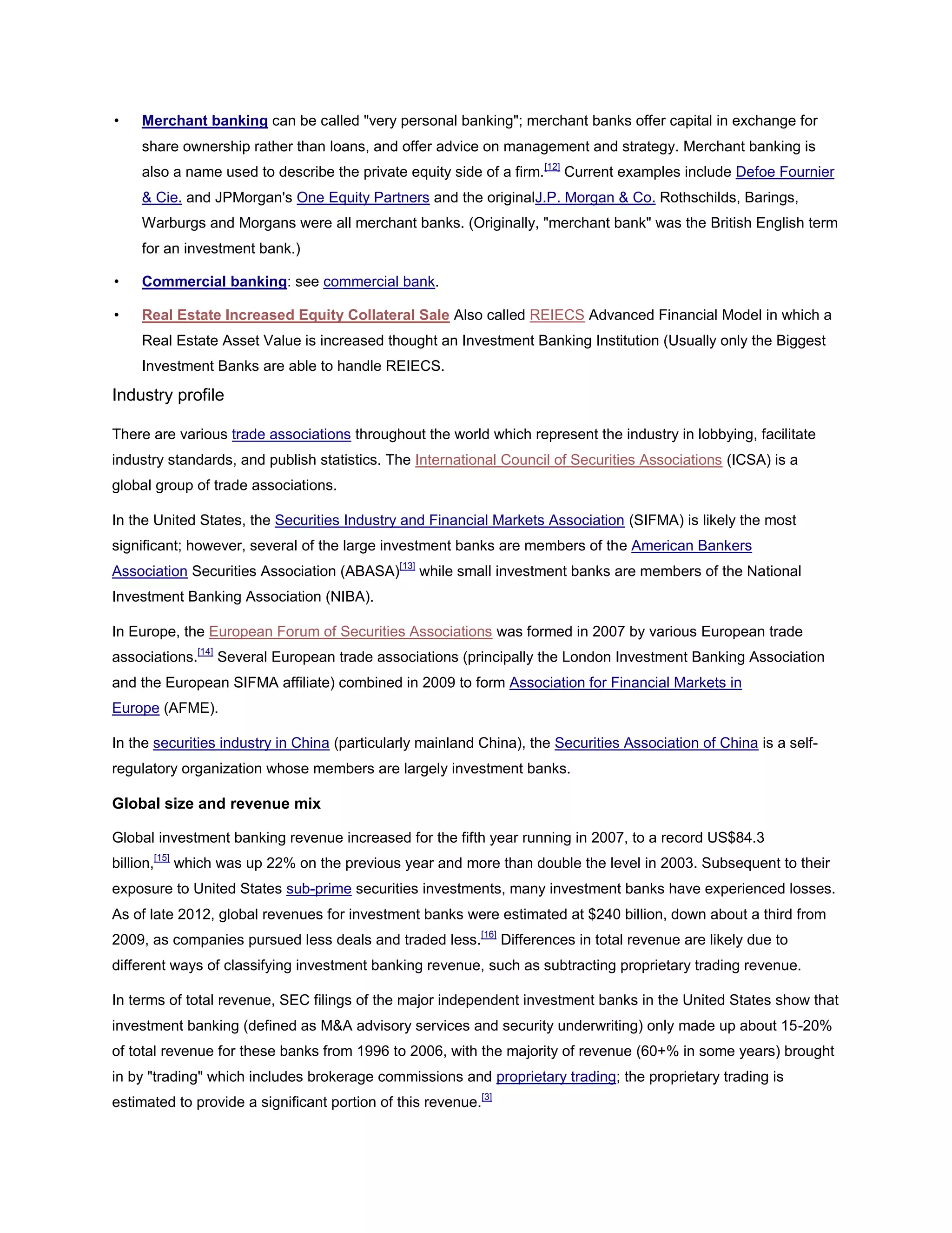 • Merchant banking can be called "very personal banking"; merchant banks offer capital in exchange for
share ownership rather than loans, and offer advice on management and strategy. Merchant banking is
also a name used to describe the private equity side of a firm.[12]
Current examples include Defoe Fournier
& Cie. and JPMorgan's One Equity Partners and the originalJ.P. Morgan & Co. Rothschilds, Barings,
Warburgs and Morgans were all merchant banks. (Originally, "merchant bank" was the British English term
for an investment bank.)
• Commercial banking: see commercial bank.
• Real Estate Increased Equity Collateral Sale Also called REIECS Advanced Financial Model in which a
Real Estate Asset Value is increased thought an Investment Banking Institution (Usually only the Biggest
Investment Banks are able to handle REIECS.
Industry profile
There are various trade associations throughout the world which represent the industry in lobbying, facilitate
industry standards, and publish statistics. The International Council of Securities Associations (ICSA) is a
global group of trade associations.
In the United States, the Securities Industry and Financial Markets Association (SIFMA) is likely the most
significant; however, several of the large investment banks are members of the American Bankers
Association Securities Association (ABASA)[13]
while small investment banks are members of the National
Investment Banking Association (NIBA).
In Europe, the European Forum of Securities Associations was formed in 2007 by various European trade
associations.[14]
Several European trade associations (principally the London Investment Banking Association
and the European SIFMA affiliate) combined in 2009 to form Association for Financial Markets in
Europe (AFME).
In the securities industry in China (particularly mainland China), the Securities Association of China is a self-
regulatory organization whose members are largely investment banks.
Global size and revenue mix
Global investment banking revenue increased for the fifth year running in 2007, to a record US$84.3
billion,[15]
which was up 22% on the previous year and more than double the level in 2003. Subsequent to their
exposure to United States sub-prime securities investments, many investment banks have experienced losses.
As of late 2012, global revenues for investment banks were estimated at $240 billion, down about a third from
2009, as companies pursued less deals and traded less.[16]
Differences in total revenue are likely due to
different ways of classifying investment banking revenue, such as subtracting proprietary trading revenue.
In terms of total revenue, SEC filings of the major independent investment banks in the United States show that
investment banking (defined as M&A advisory services and security underwriting) only made up about 15-20%
of total revenue for these banks from 1996 to 2006, with the majority of revenue (60+% in some years) brought
in by "trading" which includes brokerage commissions and proprietary trading; the proprietary trading is
estimated to provide a significant portion of this revenue.[3]
 