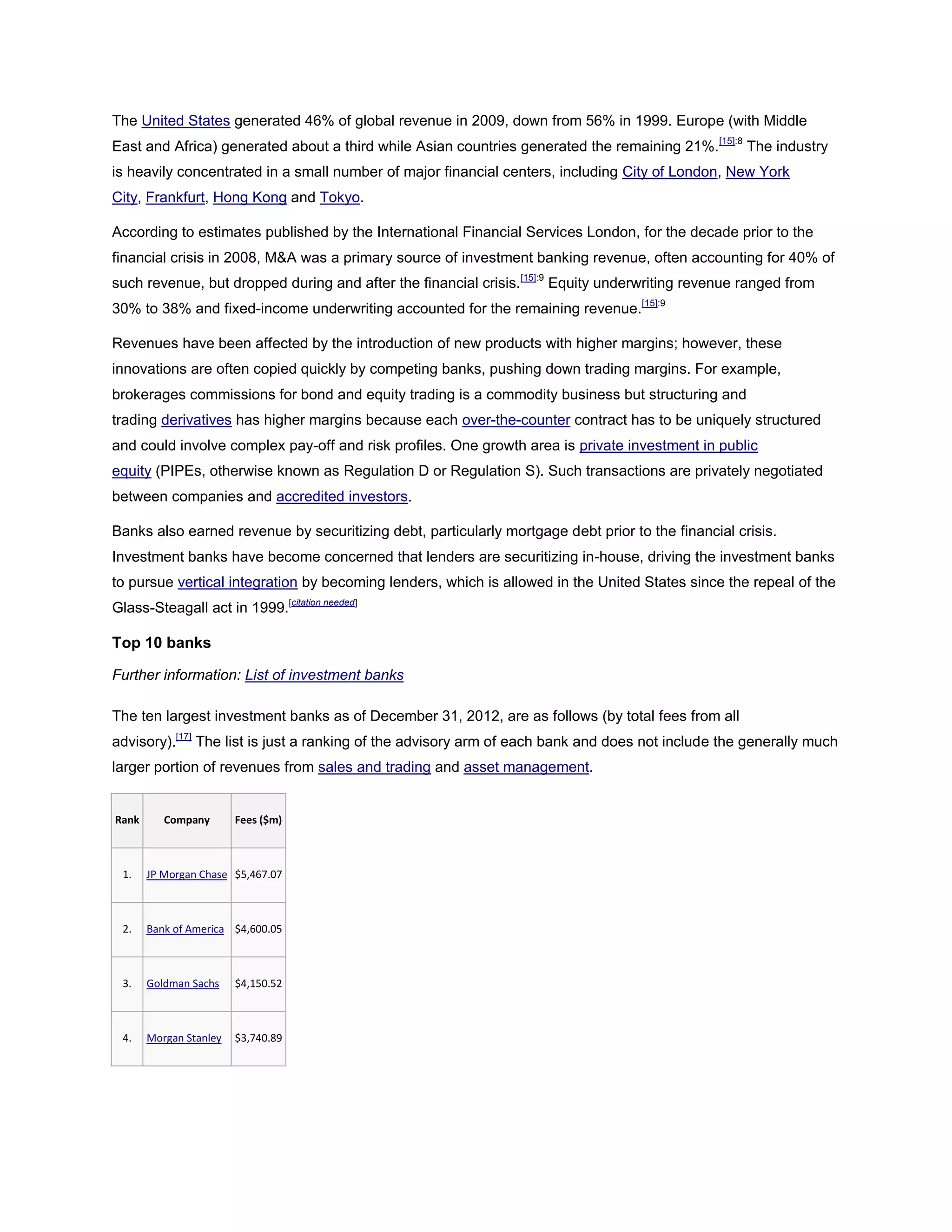 The United States generated 46% of global revenue in 2009, down from 56% in 1999. Europe (with Middle
East and Africa) generated about a third while Asian countries generated the remaining 21%.[15]:8
The industry
is heavily concentrated in a small number of major financial centers, including City of London, New York
City, Frankfurt, Hong Kong and Tokyo.
According to estimates published by the International Financial Services London, for the decade prior to the
financial crisis in 2008, M&A was a primary source of investment banking revenue, often accounting for 40% of
such revenue, but dropped during and after the financial crisis.[15]:9
Equity underwriting revenue ranged from
30% to 38% and fixed-income underwriting accounted for the remaining revenue.[15]:9
Revenues have been affected by the introduction of new products with higher margins; however, these
innovations are often copied quickly by competing banks, pushing down trading margins. For example,
brokerages commissions for bond and equity trading is a commodity business but structuring and
trading derivatives has higher margins because each over-the-counter contract has to be uniquely structured
and could involve complex pay-off and risk profiles. One growth area is private investment in public
equity (PIPEs, otherwise known as Regulation D or Regulation S). Such transactions are privately negotiated
between companies and accredited investors.
Banks also earned revenue by securitizing debt, particularly mortgage debt prior to the financial crisis.
Investment banks have become concerned that lenders are securitizing in-house, driving the investment banks
to pursue vertical integration by becoming lenders, which is allowed in the United States since the repeal of the
Glass-Steagall act in 1999.[citation needed]
Top 10 banks
Further information: List of investment banks
The ten largest investment banks as of December 31, 2012, are as follows (by total fees from all
advisory).[17]
The list is just a ranking of the advisory arm of each bank and does not include the generally much
larger portion of revenues from sales and trading and asset management.
Rank Company Fees ($m)
1. JP Morgan Chase $5,467.07
2. Bank of America $4,600.05
3. Goldman Sachs $4,150.52
4. Morgan Stanley $3,740.89
 