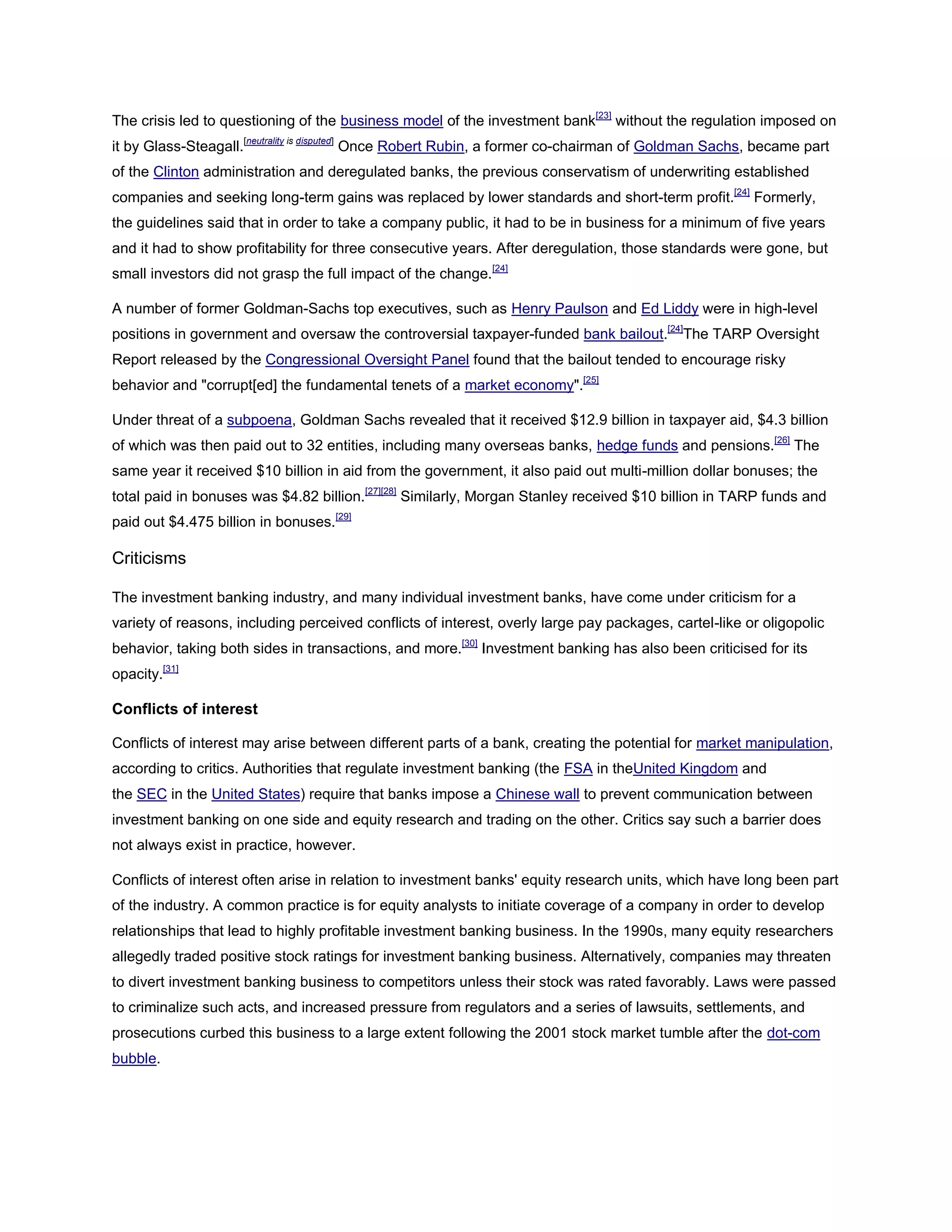 The crisis led to questioning of the business model of the investment bank[23]
without the regulation imposed on
it by Glass-Steagall.[neutrality is disputed]
Once Robert Rubin, a former co-chairman of Goldman Sachs, became part
of the Clinton administration and deregulated banks, the previous conservatism of underwriting established
companies and seeking long-term gains was replaced by lower standards and short-term profit.[24]
Formerly,
the guidelines said that in order to take a company public, it had to be in business for a minimum of five years
and it had to show profitability for three consecutive years. After deregulation, those standards were gone, but
small investors did not grasp the full impact of the change.[24]
A number of former Goldman-Sachs top executives, such as Henry Paulson and Ed Liddy were in high-level
positions in government and oversaw the controversial taxpayer-funded bank bailout.[24]
The TARP Oversight
Report released by the Congressional Oversight Panel found that the bailout tended to encourage risky
behavior and "corrupt[ed] the fundamental tenets of a market economy".[25]
Under threat of a subpoena, Goldman Sachs revealed that it received $12.9 billion in taxpayer aid, $4.3 billion
of which was then paid out to 32 entities, including many overseas banks, hedge funds and pensions.[26]
The
same year it received $10 billion in aid from the government, it also paid out multi-million dollar bonuses; the
total paid in bonuses was $4.82 billion.[27][28]
Similarly, Morgan Stanley received $10 billion in TARP funds and
paid out $4.475 billion in bonuses.[29]
Criticisms
The investment banking industry, and many individual investment banks, have come under criticism for a
variety of reasons, including perceived conflicts of interest, overly large pay packages, cartel-like or oligopolic
behavior, taking both sides in transactions, and more.[30]
Investment banking has also been criticised for its
opacity.[31]
Conflicts of interest
Conflicts of interest may arise between different parts of a bank, creating the potential for market manipulation,
according to critics. Authorities that regulate investment banking (the FSA in theUnited Kingdom and
the SEC in the United States) require that banks impose a Chinese wall to prevent communication between
investment banking on one side and equity research and trading on the other. Critics say such a barrier does
not always exist in practice, however.
Conflicts of interest often arise in relation to investment banks' equity research units, which have long been part
of the industry. A common practice is for equity analysts to initiate coverage of a company in order to develop
relationships that lead to highly profitable investment banking business. In the 1990s, many equity researchers
allegedly traded positive stock ratings for investment banking business. Alternatively, companies may threaten
to divert investment banking business to competitors unless their stock was rated favorably. Laws were passed
to criminalize such acts, and increased pressure from regulators and a series of lawsuits, settlements, and
prosecutions curbed this business to a large extent following the 2001 stock market tumble after the dot-com
bubble.
 