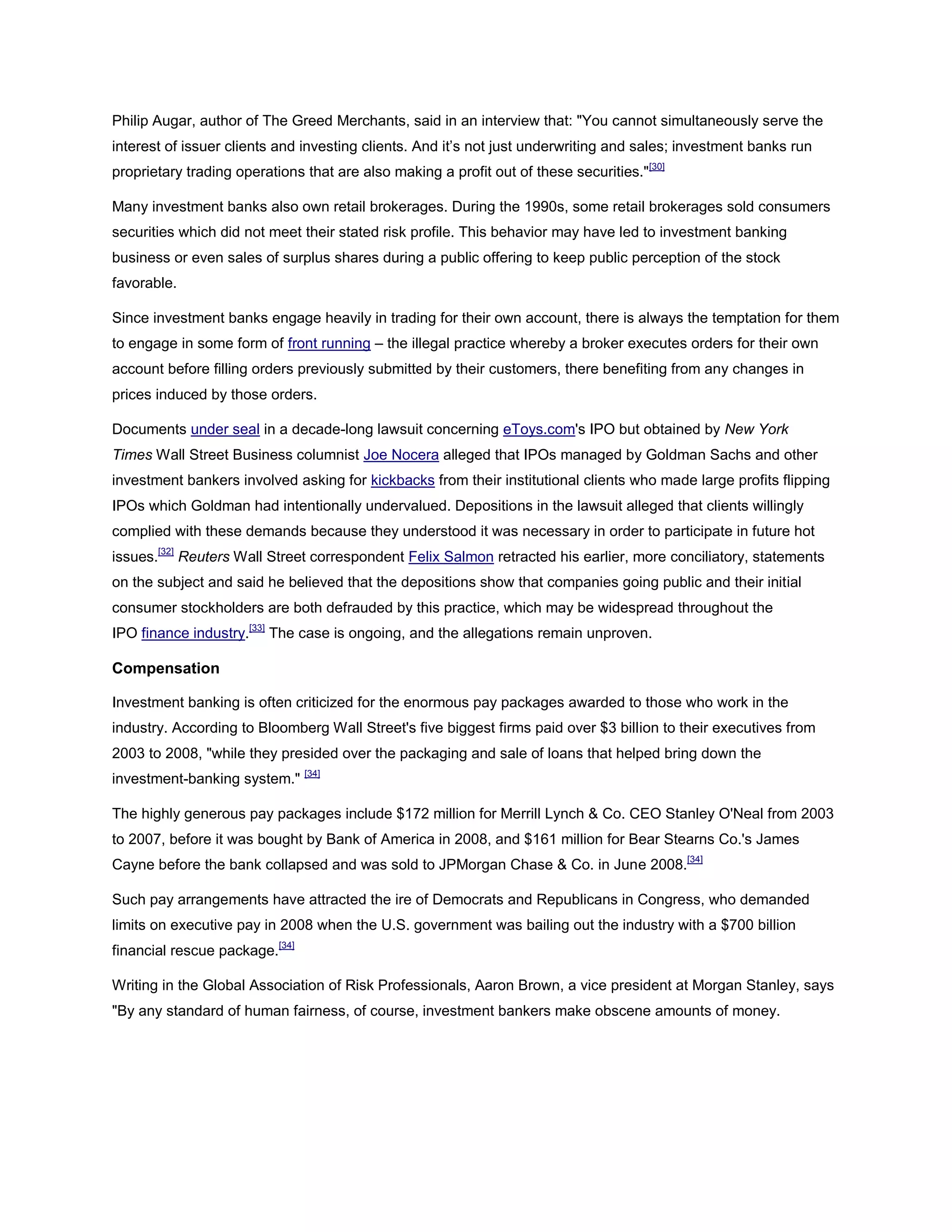 Philip Augar, author of The Greed Merchants, said in an interview that: "You cannot simultaneously serve the
interest of issuer clients and investing clients. And it’s not just underwriting and sales; investment banks run
proprietary trading operations that are also making a profit out of these securities."[30]
Many investment banks also own retail brokerages. During the 1990s, some retail brokerages sold consumers
securities which did not meet their stated risk profile. This behavior may have led to investment banking
business or even sales of surplus shares during a public offering to keep public perception of the stock
favorable.
Since investment banks engage heavily in trading for their own account, there is always the temptation for them
to engage in some form of front running – the illegal practice whereby a broker executes orders for their own
account before filling orders previously submitted by their customers, there benefiting from any changes in
prices induced by those orders.
Documents under seal in a decade-long lawsuit concerning eToys.com's IPO but obtained by New York
Times Wall Street Business columnist Joe Nocera alleged that IPOs managed by Goldman Sachs and other
investment bankers involved asking for kickbacks from their institutional clients who made large profits flipping
IPOs which Goldman had intentionally undervalued. Depositions in the lawsuit alleged that clients willingly
complied with these demands because they understood it was necessary in order to participate in future hot
issues.[32]
Reuters Wall Street correspondent Felix Salmon retracted his earlier, more conciliatory, statements
on the subject and said he believed that the depositions show that companies going public and their initial
consumer stockholders are both defrauded by this practice, which may be widespread throughout the
IPO finance industry.[33]
The case is ongoing, and the allegations remain unproven.
Compensation
Investment banking is often criticized for the enormous pay packages awarded to those who work in the
industry. According to Bloomberg Wall Street's five biggest firms paid over $3 billion to their executives from
2003 to 2008, "while they presided over the packaging and sale of loans that helped bring down the
investment-banking system." [34]
The highly generous pay packages include $172 million for Merrill Lynch & Co. CEO Stanley O'Neal from 2003
to 2007, before it was bought by Bank of America in 2008, and $161 million for Bear Stearns Co.'s James
Cayne before the bank collapsed and was sold to JPMorgan Chase & Co. in June 2008.[34]
Such pay arrangements have attracted the ire of Democrats and Republicans in Congress, who demanded
limits on executive pay in 2008 when the U.S. government was bailing out the industry with a $700 billion
financial rescue package.[34]
Writing in the Global Association of Risk Professionals, Aaron Brown, a vice president at Morgan Stanley, says
"By any standard of human fairness, of course, investment bankers make obscene amounts of money.
 