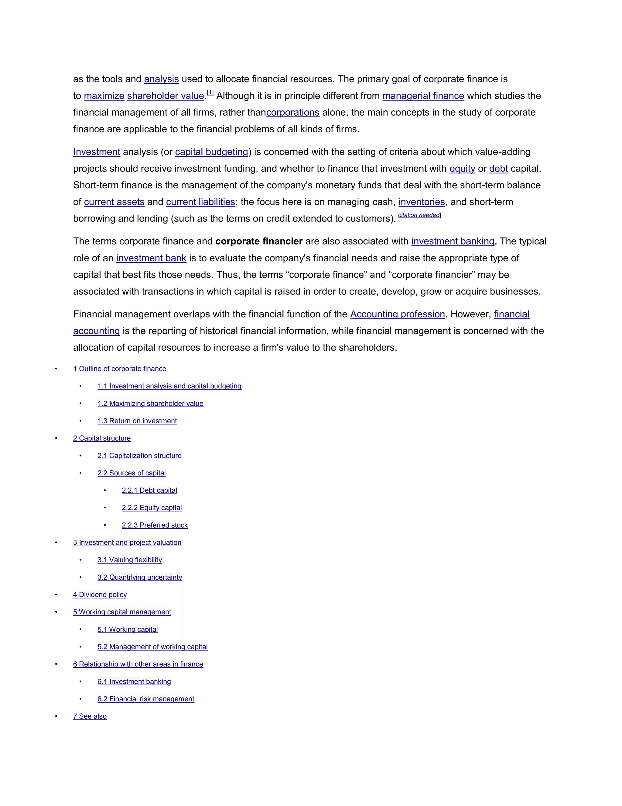 as the tools and analysis used to allocate financial resources. The primary goal of corporate finance is
to maximize shareholder value.[1]
Although it is in principle different from managerial finance which studies the
financial management of all firms, rather thancorporations alone, the main concepts in the study of corporate
finance are applicable to the financial problems of all kinds of firms.
Investment analysis (or capital budgeting) is concerned with the setting of criteria about which value-adding
projects should receive investment funding, and whether to finance that investment with equity or debt capital.
Short-term finance is the management of the company's monetary funds that deal with the short-term balance
of current assets and current liabilities; the focus here is on managing cash, inventories, and short-term
borrowing and lending (such as the terms on credit extended to customers).[citation needed]
The terms corporate finance and corporate financier are also associated with investment banking. The typical
role of an investment bank is to evaluate the company's financial needs and raise the appropriate type of
capital that best fits those needs. Thus, the terms ―corporate finance‖ and ―corporate financier‖ may be
associated with transactions in which capital is raised in order to create, develop, grow or acquire businesses.
Financial management overlaps with the financial function of the Accounting profession. However, financial
accounting is the reporting of historical financial information, while financial management is concerned with the
allocation of capital resources to increase a firm's value to the shareholders.
• 1 Outline of corporate finance
• 1.1 Investment analysis and capital budgeting
• 1.2 Maximizing shareholder value
• 1.3 Return on investment
• 2 Capital structure
• 2.1 Capitalization structure
• 2.2 Sources of capital
• 2.2.1 Debt capital
• 2.2.2 Equity capital
• 2.2.3 Preferred stock
• 3 Investment and project valuation
• 3.1 Valuing flexibility
• 3.2 Quantifying uncertainty
• 4 Dividend policy
• 5 Working capital management
• 5.1 Working capital
• 5.2 Management of working capital
• 6 Relationship with other areas in finance
• 6.1 Investment banking
• 6.2 Financial risk management
• 7 See also
 