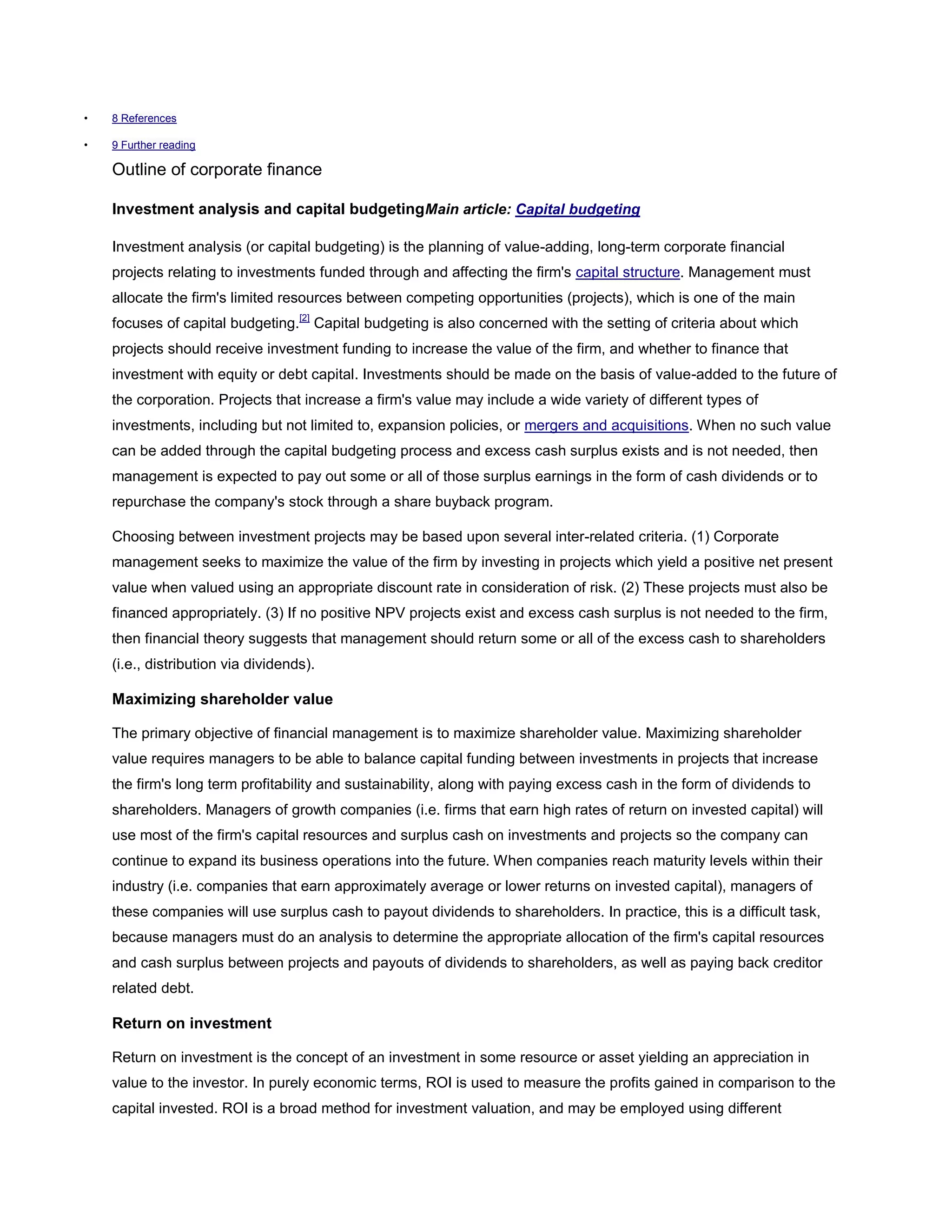 • 8 References
• 9 Further reading
Outline of corporate finance
Investment analysis and capital budgetingMain article: Capital budgeting
Investment analysis (or capital budgeting) is the planning of value-adding, long-term corporate financial
projects relating to investments funded through and affecting the firm's capital structure. Management must
allocate the firm's limited resources between competing opportunities (projects), which is one of the main
focuses of capital budgeting.[2]
Capital budgeting is also concerned with the setting of criteria about which
projects should receive investment funding to increase the value of the firm, and whether to finance that
investment with equity or debt capital. Investments should be made on the basis of value-added to the future of
the corporation. Projects that increase a firm's value may include a wide variety of different types of
investments, including but not limited to, expansion policies, or mergers and acquisitions. When no such value
can be added through the capital budgeting process and excess cash surplus exists and is not needed, then
management is expected to pay out some or all of those surplus earnings in the form of cash dividends or to
repurchase the company's stock through a share buyback program.
Choosing between investment projects may be based upon several inter-related criteria. (1) Corporate
management seeks to maximize the value of the firm by investing in projects which yield a positive net present
value when valued using an appropriate discount rate in consideration of risk. (2) These projects must also be
financed appropriately. (3) If no positive NPV projects exist and excess cash surplus is not needed to the firm,
then financial theory suggests that management should return some or all of the excess cash to shareholders
(i.e., distribution via dividends).
Maximizing shareholder value
The primary objective of financial management is to maximize shareholder value. Maximizing shareholder
value requires managers to be able to balance capital funding between investments in projects that increase
the firm's long term profitability and sustainability, along with paying excess cash in the form of dividends to
shareholders. Managers of growth companies (i.e. firms that earn high rates of return on invested capital) will
use most of the firm's capital resources and surplus cash on investments and projects so the company can
continue to expand its business operations into the future. When companies reach maturity levels within their
industry (i.e. companies that earn approximately average or lower returns on invested capital), managers of
these companies will use surplus cash to payout dividends to shareholders. In practice, this is a difficult task,
because managers must do an analysis to determine the appropriate allocation of the firm's capital resources
and cash surplus between projects and payouts of dividends to shareholders, as well as paying back creditor
related debt.
Return on investment
Return on investment is the concept of an investment in some resource or asset yielding an appreciation in
value to the investor. In purely economic terms, ROI is used to measure the profits gained in comparison to the
capital invested. ROI is a broad method for investment valuation, and may be employed using different
 