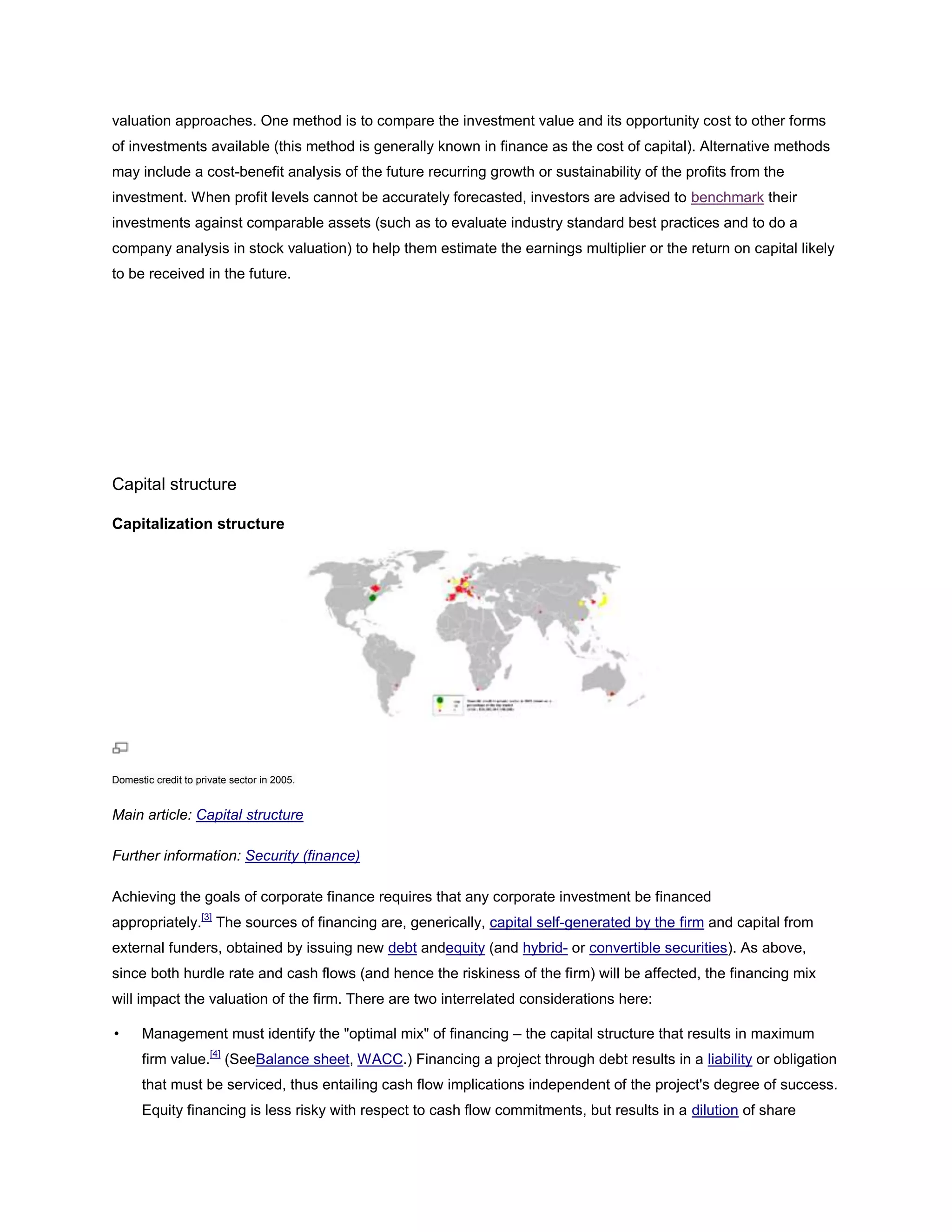 valuation approaches. One method is to compare the investment value and its opportunity cost to other forms
of investments available (this method is generally known in finance as the cost of capital). Alternative methods
may include a cost-benefit analysis of the future recurring growth or sustainability of the profits from the
investment. When profit levels cannot be accurately forecasted, investors are advised to benchmark their
investments against comparable assets (such as to evaluate industry standard best practices and to do a
company analysis in stock valuation) to help them estimate the earnings multiplier or the return on capital likely
to be received in the future.
Capital structure
Capitalization structure
Domestic credit to private sector in 2005.
Main article: Capital structure
Further information: Security (finance)
Achieving the goals of corporate finance requires that any corporate investment be financed
appropriately.[3]
The sources of financing are, generically, capital self-generated by the firm and capital from
external funders, obtained by issuing new debt andequity (and hybrid- or convertible securities). As above,
since both hurdle rate and cash flows (and hence the riskiness of the firm) will be affected, the financing mix
will impact the valuation of the firm. There are two interrelated considerations here:
• Management must identify the "optimal mix" of financing – the capital structure that results in maximum
firm value.[4]
(SeeBalance sheet, WACC.) Financing a project through debt results in a liability or obligation
that must be serviced, thus entailing cash flow implications independent of the project's degree of success.
Equity financing is less risky with respect to cash flow commitments, but results in a dilution of share
 