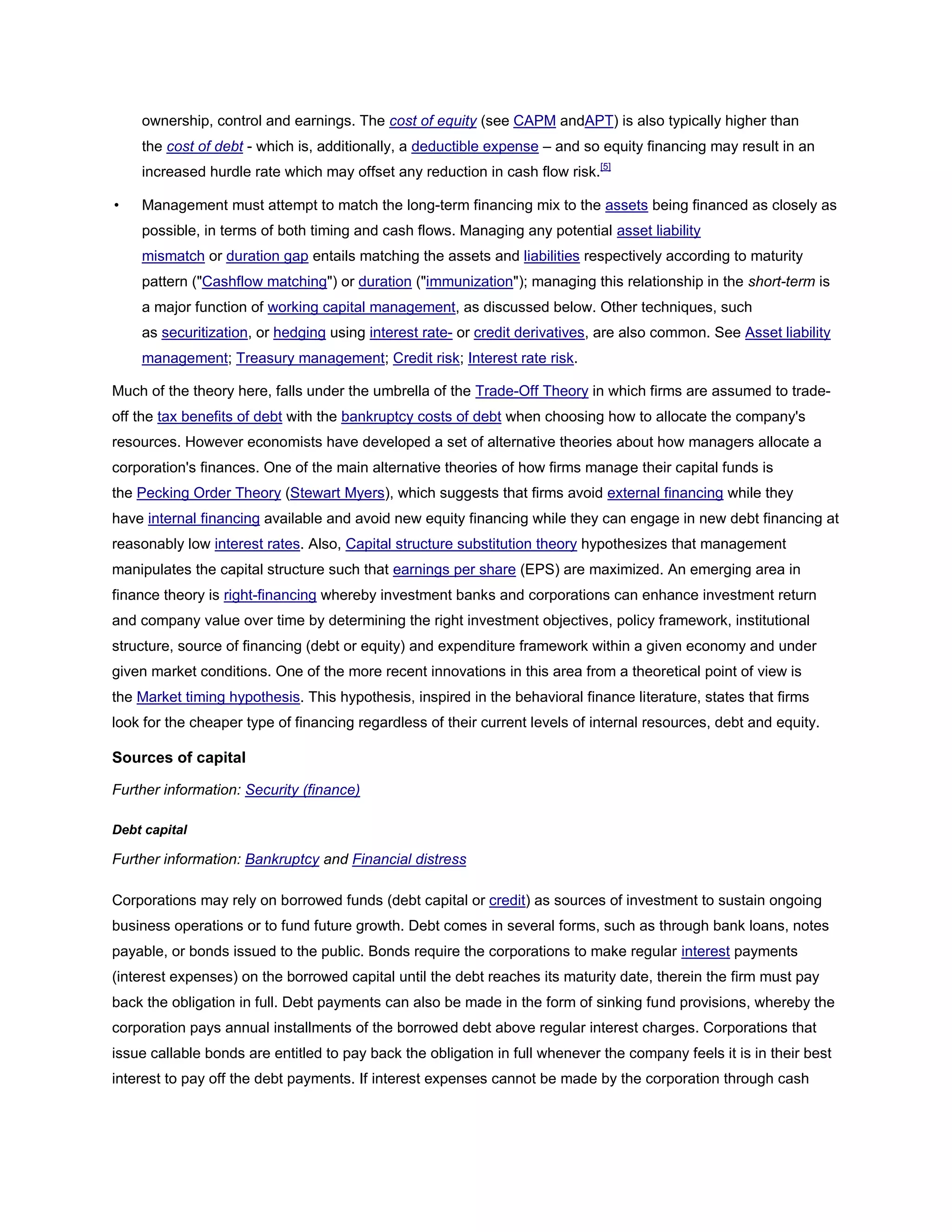 ownership, control and earnings. The cost of equity (see CAPM andAPT) is also typically higher than
the cost of debt - which is, additionally, a deductible expense – and so equity financing may result in an
increased hurdle rate which may offset any reduction in cash flow risk.[5]
• Management must attempt to match the long-term financing mix to the assets being financed as closely as
possible, in terms of both timing and cash flows. Managing any potential asset liability
mismatch or duration gap entails matching the assets and liabilities respectively according to maturity
pattern ("Cashflow matching") or duration ("immunization"); managing this relationship in the short-term is
a major function of working capital management, as discussed below. Other techniques, such
as securitization, or hedging using interest rate- or credit derivatives, are also common. See Asset liability
management; Treasury management; Credit risk; Interest rate risk.
Much of the theory here, falls under the umbrella of the Trade-Off Theory in which firms are assumed to trade-
off the tax benefits of debt with the bankruptcy costs of debt when choosing how to allocate the company's
resources. However economists have developed a set of alternative theories about how managers allocate a
corporation's finances. One of the main alternative theories of how firms manage their capital funds is
the Pecking Order Theory (Stewart Myers), which suggests that firms avoid external financing while they
have internal financing available and avoid new equity financing while they can engage in new debt financing at
reasonably low interest rates. Also, Capital structure substitution theory hypothesizes that management
manipulates the capital structure such that earnings per share (EPS) are maximized. An emerging area in
finance theory is right-financing whereby investment banks and corporations can enhance investment return
and company value over time by determining the right investment objectives, policy framework, institutional
structure, source of financing (debt or equity) and expenditure framework within a given economy and under
given market conditions. One of the more recent innovations in this area from a theoretical point of view is
the Market timing hypothesis. This hypothesis, inspired in the behavioral finance literature, states that firms
look for the cheaper type of financing regardless of their current levels of internal resources, debt and equity.
Sources of capital
Further information: Security (finance)
Debt capital
Further information: Bankruptcy and Financial distress
Corporations may rely on borrowed funds (debt capital or credit) as sources of investment to sustain ongoing
business operations or to fund future growth. Debt comes in several forms, such as through bank loans, notes
payable, or bonds issued to the public. Bonds require the corporations to make regular interest payments
(interest expenses) on the borrowed capital until the debt reaches its maturity date, therein the firm must pay
back the obligation in full. Debt payments can also be made in the form of sinking fund provisions, whereby the
corporation pays annual installments of the borrowed debt above regular interest charges. Corporations that
issue callable bonds are entitled to pay back the obligation in full whenever the company feels it is in their best
interest to pay off the debt payments. If interest expenses cannot be made by the corporation through cash
 