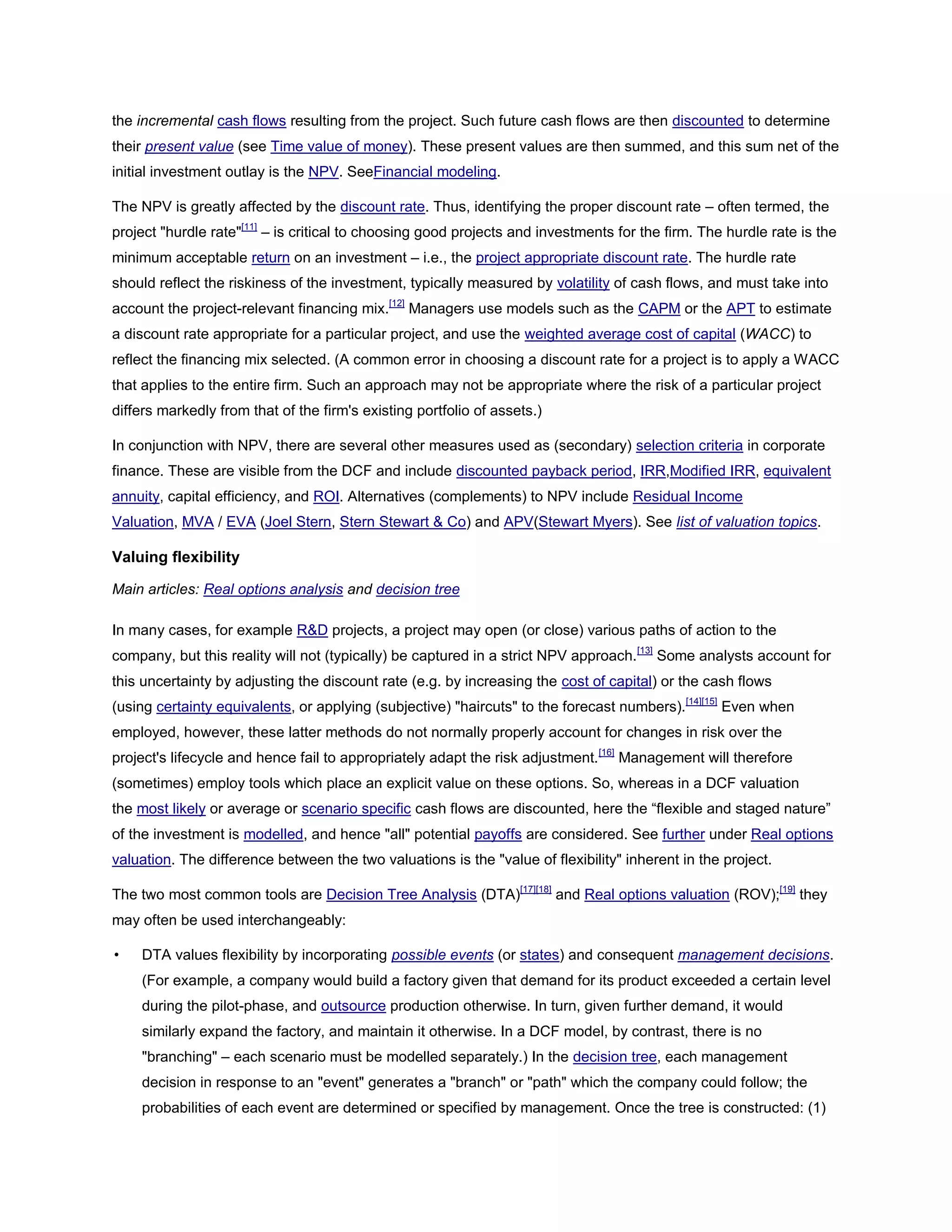 the incremental cash flows resulting from the project. Such future cash flows are then discounted to determine
their present value (see Time value of money). These present values are then summed, and this sum net of the
initial investment outlay is the NPV. SeeFinancial modeling.
The NPV is greatly affected by the discount rate. Thus, identifying the proper discount rate – often termed, the
project "hurdle rate"[11]
– is critical to choosing good projects and investments for the firm. The hurdle rate is the
minimum acceptable return on an investment – i.e., the project appropriate discount rate. The hurdle rate
should reflect the riskiness of the investment, typically measured by volatility of cash flows, and must take into
account the project-relevant financing mix.[12]
Managers use models such as the CAPM or the APT to estimate
a discount rate appropriate for a particular project, and use the weighted average cost of capital (WACC) to
reflect the financing mix selected. (A common error in choosing a discount rate for a project is to apply a WACC
that applies to the entire firm. Such an approach may not be appropriate where the risk of a particular project
differs markedly from that of the firm's existing portfolio of assets.)
In conjunction with NPV, there are several other measures used as (secondary) selection criteria in corporate
finance. These are visible from the DCF and include discounted payback period, IRR,Modified IRR, equivalent
annuity, capital efficiency, and ROI. Alternatives (complements) to NPV include Residual Income
Valuation, MVA / EVA (Joel Stern, Stern Stewart & Co) and APV(Stewart Myers). See list of valuation topics.
Valuing flexibility
Main articles: Real options analysis and decision tree
In many cases, for example R&D projects, a project may open (or close) various paths of action to the
company, but this reality will not (typically) be captured in a strict NPV approach.[13]
Some analysts account for
this uncertainty by adjusting the discount rate (e.g. by increasing the cost of capital) or the cash flows
(using certainty equivalents, or applying (subjective) "haircuts" to the forecast numbers).[14][15]
Even when
employed, however, these latter methods do not normally properly account for changes in risk over the
project's lifecycle and hence fail to appropriately adapt the risk adjustment.[16]
Management will therefore
(sometimes) employ tools which place an explicit value on these options. So, whereas in a DCF valuation
the most likely or average or scenario specific cash flows are discounted, here the ―flexible and staged nature‖
of the investment is modelled, and hence "all" potential payoffs are considered. See further under Real options
valuation. The difference between the two valuations is the "value of flexibility" inherent in the project.
The two most common tools are Decision Tree Analysis (DTA)[17][18]
and Real options valuation (ROV);[19]
they
may often be used interchangeably:
• DTA values flexibility by incorporating possible events (or states) and consequent management decisions.
(For example, a company would build a factory given that demand for its product exceeded a certain level
during the pilot-phase, and outsource production otherwise. In turn, given further demand, it would
similarly expand the factory, and maintain it otherwise. In a DCF model, by contrast, there is no
"branching" – each scenario must be modelled separately.) In the decision tree, each management
decision in response to an "event" generates a "branch" or "path" which the company could follow; the
probabilities of each event are determined or specified by management. Once the tree is constructed: (1)
 