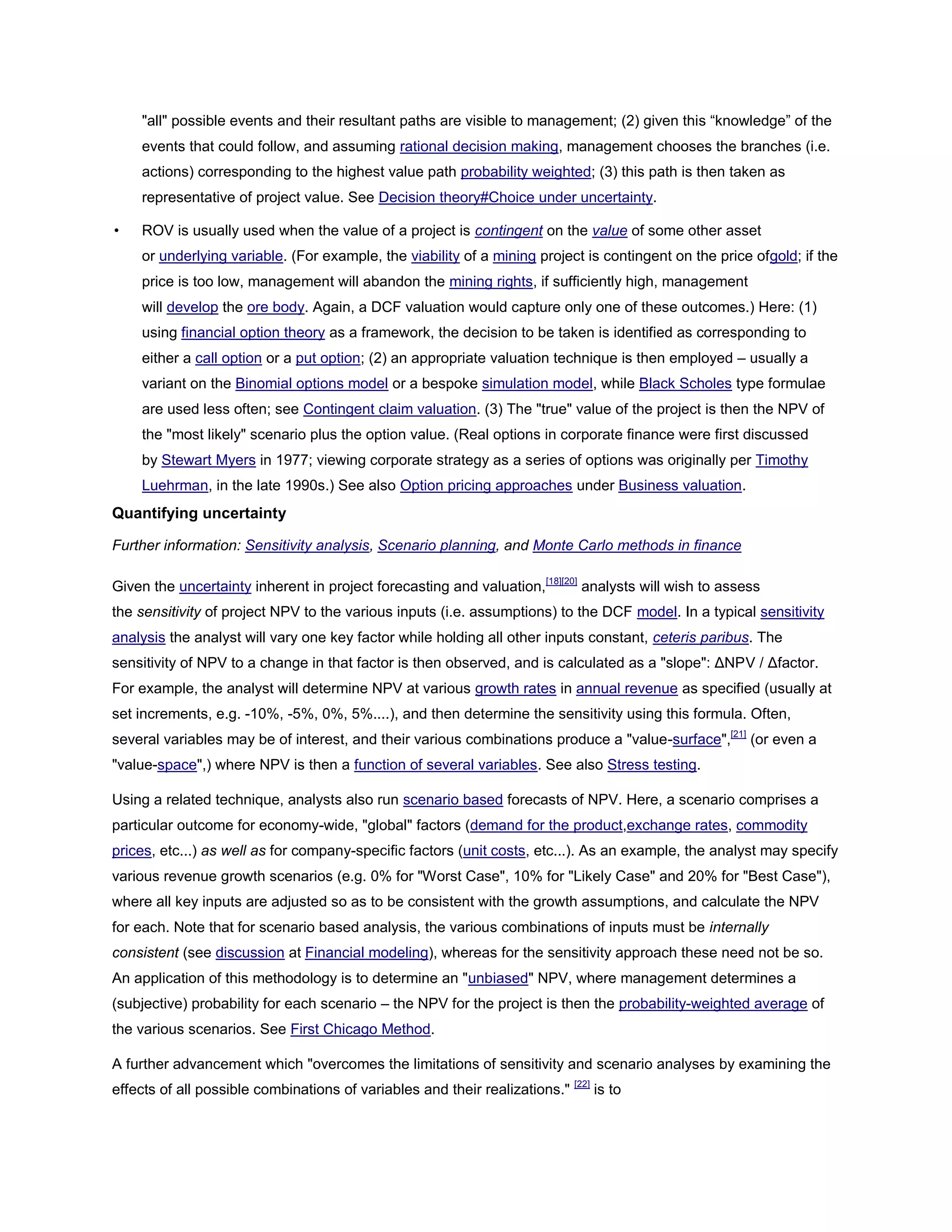 "all" possible events and their resultant paths are visible to management; (2) given this ―knowledge‖ of the
events that could follow, and assuming rational decision making, management chooses the branches (i.e.
actions) corresponding to the highest value path probability weighted; (3) this path is then taken as
representative of project value. See Decision theory#Choice under uncertainty.
• ROV is usually used when the value of a project is contingent on the value of some other asset
or underlying variable. (For example, the viability of a mining project is contingent on the price ofgold; if the
price is too low, management will abandon the mining rights, if sufficiently high, management
will develop the ore body. Again, a DCF valuation would capture only one of these outcomes.) Here: (1)
using financial option theory as a framework, the decision to be taken is identified as corresponding to
either a call option or a put option; (2) an appropriate valuation technique is then employed – usually a
variant on the Binomial options model or a bespoke simulation model, while Black Scholes type formulae
are used less often; see Contingent claim valuation. (3) The "true" value of the project is then the NPV of
the "most likely" scenario plus the option value. (Real options in corporate finance were first discussed
by Stewart Myers in 1977; viewing corporate strategy as a series of options was originally per Timothy
Luehrman, in the late 1990s.) See also Option pricing approaches under Business valuation.
Quantifying uncertainty
Further information: Sensitivity analysis, Scenario planning, and Monte Carlo methods in finance
Given the uncertainty inherent in project forecasting and valuation,[18][20]
analysts will wish to assess
the sensitivity of project NPV to the various inputs (i.e. assumptions) to the DCF model. In a typical sensitivity
analysis the analyst will vary one key factor while holding all other inputs constant, ceteris paribus. The
sensitivity of NPV to a change in that factor is then observed, and is calculated as a "slope": ΔNPV / Δfactor.
For example, the analyst will determine NPV at various growth rates in annual revenue as specified (usually at
set increments, e.g. -10%, -5%, 0%, 5%....), and then determine the sensitivity using this formula. Often,
several variables may be of interest, and their various combinations produce a "value-surface",[21]
(or even a
"value-space",) where NPV is then a function of several variables. See also Stress testing.
Using a related technique, analysts also run scenario based forecasts of NPV. Here, a scenario comprises a
particular outcome for economy-wide, "global" factors (demand for the product,exchange rates, commodity
prices, etc...) as well as for company-specific factors (unit costs, etc...). As an example, the analyst may specify
various revenue growth scenarios (e.g. 0% for "Worst Case", 10% for "Likely Case" and 20% for "Best Case"),
where all key inputs are adjusted so as to be consistent with the growth assumptions, and calculate the NPV
for each. Note that for scenario based analysis, the various combinations of inputs must be internally
consistent (see discussion at Financial modeling), whereas for the sensitivity approach these need not be so.
An application of this methodology is to determine an "unbiased" NPV, where management determines a
(subjective) probability for each scenario – the NPV for the project is then the probability-weighted average of
the various scenarios. See First Chicago Method.
A further advancement which "overcomes the limitations of sensitivity and scenario analyses by examining the
effects of all possible combinations of variables and their realizations." [22]
is to
 
