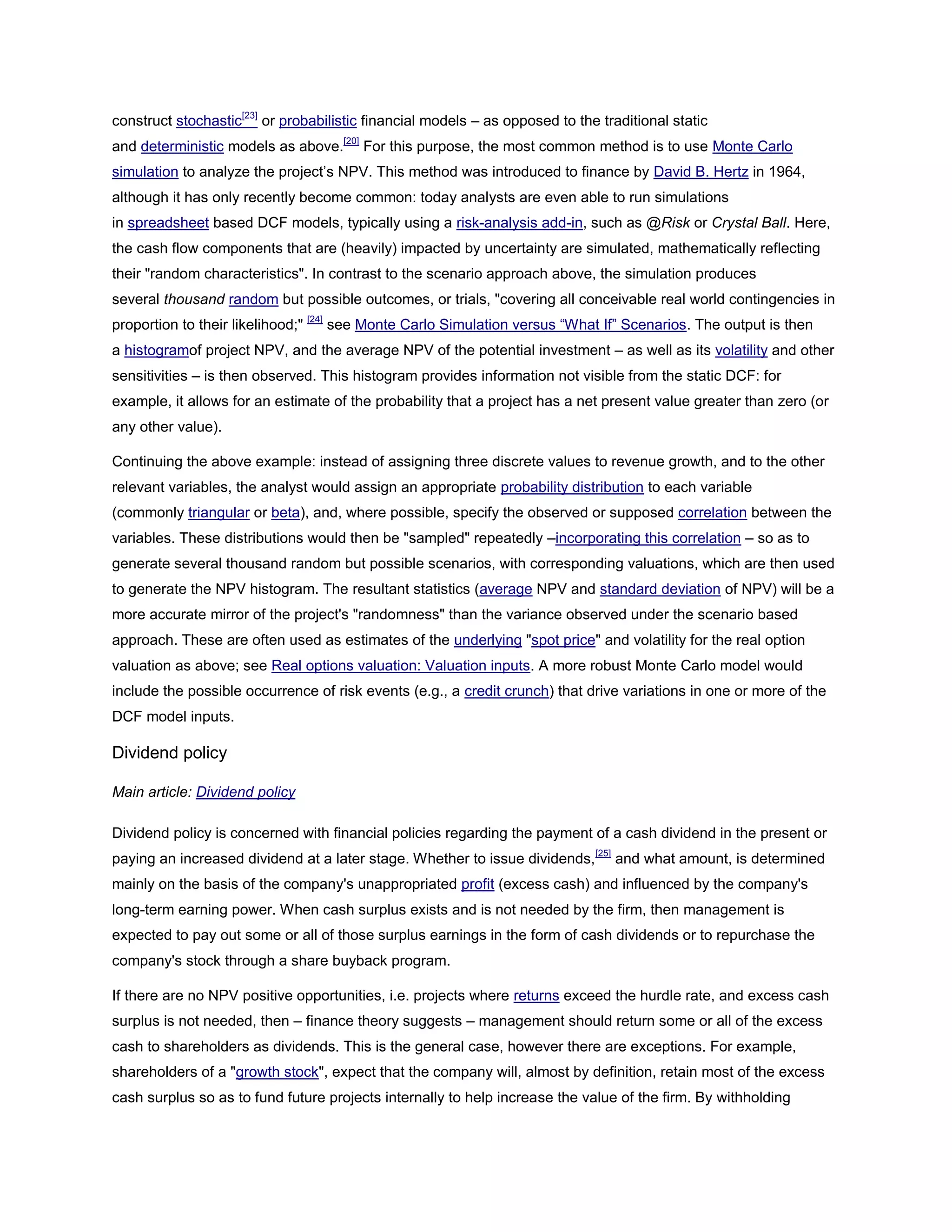 construct stochastic[23]
or probabilistic financial models – as opposed to the traditional static
and deterministic models as above.[20]
For this purpose, the most common method is to use Monte Carlo
simulation to analyze the project’s NPV. This method was introduced to finance by David B. Hertz in 1964,
although it has only recently become common: today analysts are even able to run simulations
in spreadsheet based DCF models, typically using a risk-analysis add-in, such as @Risk or Crystal Ball. Here,
the cash flow components that are (heavily) impacted by uncertainty are simulated, mathematically reflecting
their "random characteristics". In contrast to the scenario approach above, the simulation produces
several thousand random but possible outcomes, or trials, "covering all conceivable real world contingencies in
proportion to their likelihood;" [24]
see Monte Carlo Simulation versus ―What If‖ Scenarios. The output is then
a histogramof project NPV, and the average NPV of the potential investment – as well as its volatility and other
sensitivities – is then observed. This histogram provides information not visible from the static DCF: for
example, it allows for an estimate of the probability that a project has a net present value greater than zero (or
any other value).
Continuing the above example: instead of assigning three discrete values to revenue growth, and to the other
relevant variables, the analyst would assign an appropriate probability distribution to each variable
(commonly triangular or beta), and, where possible, specify the observed or supposed correlation between the
variables. These distributions would then be "sampled" repeatedly –incorporating this correlation – so as to
generate several thousand random but possible scenarios, with corresponding valuations, which are then used
to generate the NPV histogram. The resultant statistics (average NPV and standard deviation of NPV) will be a
more accurate mirror of the project's "randomness" than the variance observed under the scenario based
approach. These are often used as estimates of the underlying "spot price" and volatility for the real option
valuation as above; see Real options valuation: Valuation inputs. A more robust Monte Carlo model would
include the possible occurrence of risk events (e.g., a credit crunch) that drive variations in one or more of the
DCF model inputs.
Dividend policy
Main article: Dividend policy
Dividend policy is concerned with financial policies regarding the payment of a cash dividend in the present or
paying an increased dividend at a later stage. Whether to issue dividends,[25]
and what amount, is determined
mainly on the basis of the company's unappropriated profit (excess cash) and influenced by the company's
long-term earning power. When cash surplus exists and is not needed by the firm, then management is
expected to pay out some or all of those surplus earnings in the form of cash dividends or to repurchase the
company's stock through a share buyback program.
If there are no NPV positive opportunities, i.e. projects where returns exceed the hurdle rate, and excess cash
surplus is not needed, then – finance theory suggests – management should return some or all of the excess
cash to shareholders as dividends. This is the general case, however there are exceptions. For example,
shareholders of a "growth stock", expect that the company will, almost by definition, retain most of the excess
cash surplus so as to fund future projects internally to help increase the value of the firm. By withholding
 