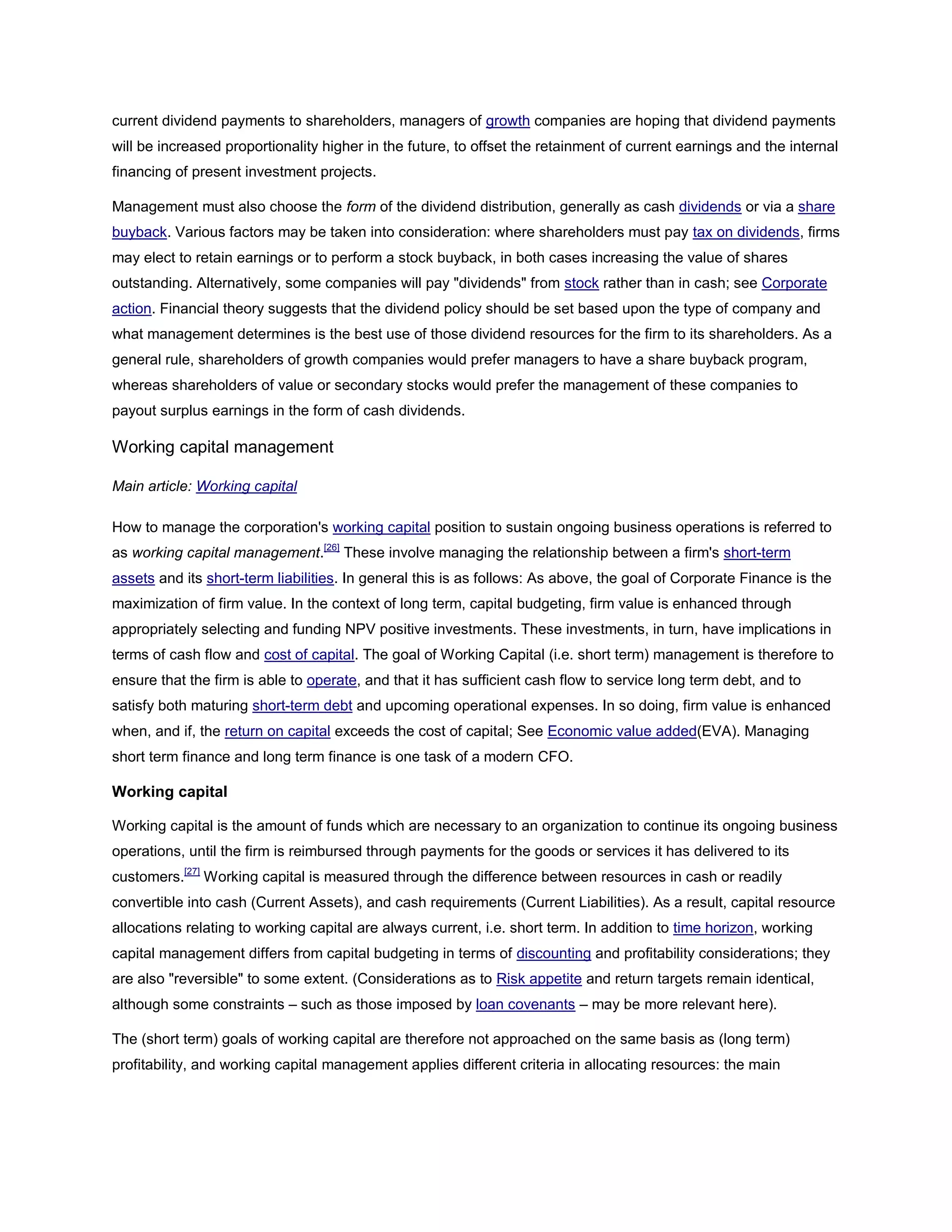 current dividend payments to shareholders, managers of growth companies are hoping that dividend payments
will be increased proportionality higher in the future, to offset the retainment of current earnings and the internal
financing of present investment projects.
Management must also choose the form of the dividend distribution, generally as cash dividends or via a share
buyback. Various factors may be taken into consideration: where shareholders must pay tax on dividends, firms
may elect to retain earnings or to perform a stock buyback, in both cases increasing the value of shares
outstanding. Alternatively, some companies will pay "dividends" from stock rather than in cash; see Corporate
action. Financial theory suggests that the dividend policy should be set based upon the type of company and
what management determines is the best use of those dividend resources for the firm to its shareholders. As a
general rule, shareholders of growth companies would prefer managers to have a share buyback program,
whereas shareholders of value or secondary stocks would prefer the management of these companies to
payout surplus earnings in the form of cash dividends.
Working capital management
Main article: Working capital
How to manage the corporation's working capital position to sustain ongoing business operations is referred to
as working capital management.[26]
These involve managing the relationship between a firm's short-term
assets and its short-term liabilities. In general this is as follows: As above, the goal of Corporate Finance is the
maximization of firm value. In the context of long term, capital budgeting, firm value is enhanced through
appropriately selecting and funding NPV positive investments. These investments, in turn, have implications in
terms of cash flow and cost of capital. The goal of Working Capital (i.e. short term) management is therefore to
ensure that the firm is able to operate, and that it has sufficient cash flow to service long term debt, and to
satisfy both maturing short-term debt and upcoming operational expenses. In so doing, firm value is enhanced
when, and if, the return on capital exceeds the cost of capital; See Economic value added(EVA). Managing
short term finance and long term finance is one task of a modern CFO.
Working capital
Working capital is the amount of funds which are necessary to an organization to continue its ongoing business
operations, until the firm is reimbursed through payments for the goods or services it has delivered to its
customers.[27]
Working capital is measured through the difference between resources in cash or readily
convertible into cash (Current Assets), and cash requirements (Current Liabilities). As a result, capital resource
allocations relating to working capital are always current, i.e. short term. In addition to time horizon, working
capital management differs from capital budgeting in terms of discounting and profitability considerations; they
are also "reversible" to some extent. (Considerations as to Risk appetite and return targets remain identical,
although some constraints – such as those imposed by loan covenants – may be more relevant here).
The (short term) goals of working capital are therefore not approached on the same basis as (long term)
profitability, and working capital management applies different criteria in allocating resources: the main
 