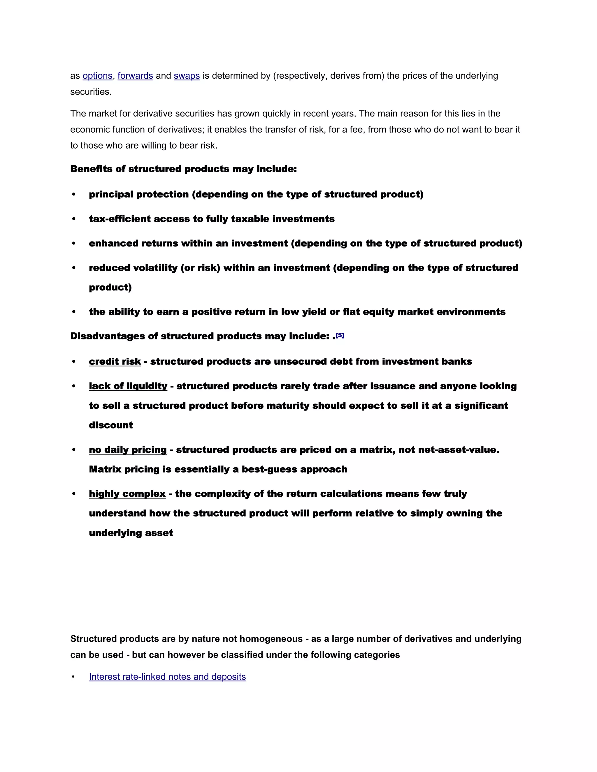 as options, forwards and swaps is determined by (respectively, derives from) the prices of the underlying
securities.
The market for derivative securities has grown quickly in recent years. The main reason for this lies in the
economic function of derivatives; it enables the transfer of risk, for a fee, from those who do not want to bear it
to those who are willing to bear risk.
Benefits of structured products may include:
• principal protection (depending on the type of structured product)
• tax-efficient access to fully taxable investments
• enhanced returns within an investment (depending on the type of structured product)
• reduced volatility (or risk) within an investment (depending on the type of structured
product)
• the ability to earn a positive return in low yield or flat equity market environments
Disadvantages of structured products may include: .[5]
• credit risk - structured products are unsecured debt from investment banks
• lack of liquidity - structured products rarely trade after issuance and anyone looking
to sell a structured product before maturity should expect to sell it at a significant
discount
• no daily pricing - structured products are priced on a matrix, not net-asset-value.
Matrix pricing is essentially a best-guess approach
• highly complex - the complexity of the return calculations means few truly
understand how the structured product will perform relative to simply owning the
underlying asset
Structured products are by nature not homogeneous - as a large number of derivatives and underlying
can be used - but can however be classified under the following categories
• Interest rate-linked notes and deposits
 