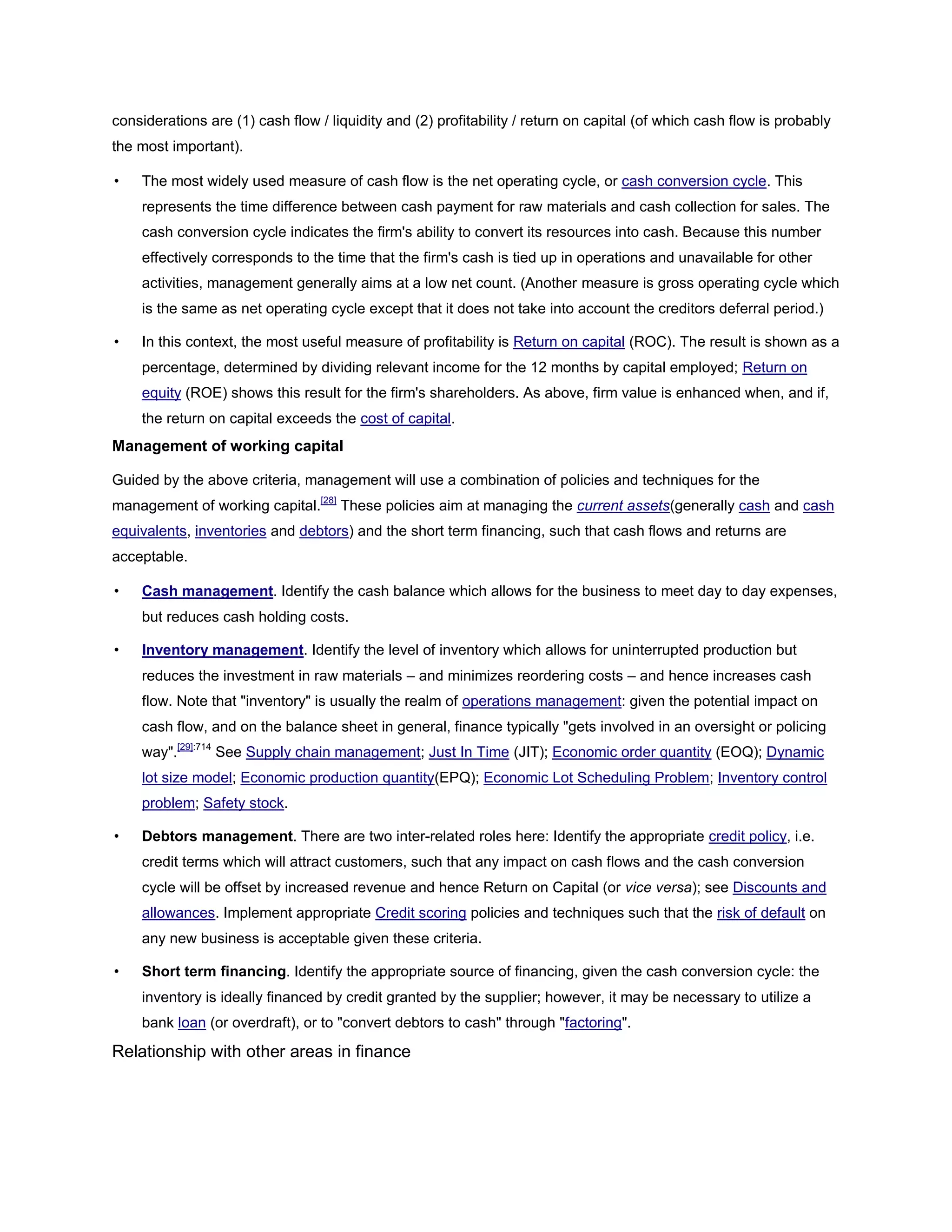 considerations are (1) cash flow / liquidity and (2) profitability / return on capital (of which cash flow is probably
the most important).
• The most widely used measure of cash flow is the net operating cycle, or cash conversion cycle. This
represents the time difference between cash payment for raw materials and cash collection for sales. The
cash conversion cycle indicates the firm's ability to convert its resources into cash. Because this number
effectively corresponds to the time that the firm's cash is tied up in operations and unavailable for other
activities, management generally aims at a low net count. (Another measure is gross operating cycle which
is the same as net operating cycle except that it does not take into account the creditors deferral period.)
• In this context, the most useful measure of profitability is Return on capital (ROC). The result is shown as a
percentage, determined by dividing relevant income for the 12 months by capital employed; Return on
equity (ROE) shows this result for the firm's shareholders. As above, firm value is enhanced when, and if,
the return on capital exceeds the cost of capital.
Management of working capital
Guided by the above criteria, management will use a combination of policies and techniques for the
management of working capital.[28]
These policies aim at managing the current assets(generally cash and cash
equivalents, inventories and debtors) and the short term financing, such that cash flows and returns are
acceptable.
• Cash management. Identify the cash balance which allows for the business to meet day to day expenses,
but reduces cash holding costs.
• Inventory management. Identify the level of inventory which allows for uninterrupted production but
reduces the investment in raw materials – and minimizes reordering costs – and hence increases cash
flow. Note that "inventory" is usually the realm of operations management: given the potential impact on
cash flow, and on the balance sheet in general, finance typically "gets involved in an oversight or policing
way".[29]:714
See Supply chain management; Just In Time (JIT); Economic order quantity (EOQ); Dynamic
lot size model; Economic production quantity(EPQ); Economic Lot Scheduling Problem; Inventory control
problem; Safety stock.
• Debtors management. There are two inter-related roles here: Identify the appropriate credit policy, i.e.
credit terms which will attract customers, such that any impact on cash flows and the cash conversion
cycle will be offset by increased revenue and hence Return on Capital (or vice versa); see Discounts and
allowances. Implement appropriate Credit scoring policies and techniques such that the risk of default on
any new business is acceptable given these criteria.
• Short term financing. Identify the appropriate source of financing, given the cash conversion cycle: the
inventory is ideally financed by credit granted by the supplier; however, it may be necessary to utilize a
bank loan (or overdraft), or to "convert debtors to cash" through "factoring".
Relationship with other areas in finance
 
