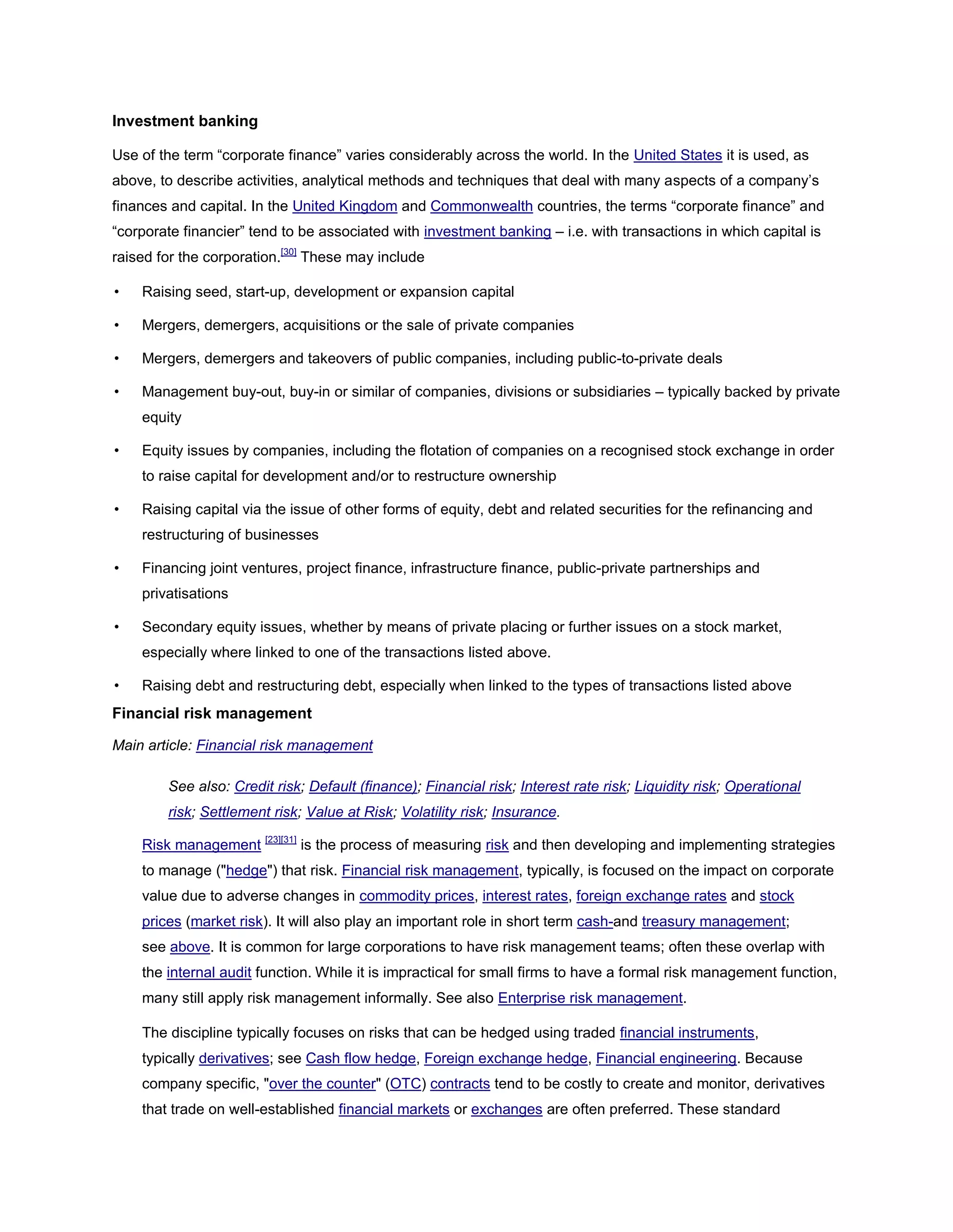 Investment banking
Use of the term ―corporate finance‖ varies considerably across the world. In the United States it is used, as
above, to describe activities, analytical methods and techniques that deal with many aspects of a company’s
finances and capital. In the United Kingdom and Commonwealth countries, the terms ―corporate finance‖ and
―corporate financier‖ tend to be associated with investment banking – i.e. with transactions in which capital is
raised for the corporation.[30]
These may include
• Raising seed, start-up, development or expansion capital
• Mergers, demergers, acquisitions or the sale of private companies
• Mergers, demergers and takeovers of public companies, including public-to-private deals
• Management buy-out, buy-in or similar of companies, divisions or subsidiaries – typically backed by private
equity
• Equity issues by companies, including the flotation of companies on a recognised stock exchange in order
to raise capital for development and/or to restructure ownership
• Raising capital via the issue of other forms of equity, debt and related securities for the refinancing and
restructuring of businesses
• Financing joint ventures, project finance, infrastructure finance, public-private partnerships and
privatisations
• Secondary equity issues, whether by means of private placing or further issues on a stock market,
especially where linked to one of the transactions listed above.
• Raising debt and restructuring debt, especially when linked to the types of transactions listed above
Financial risk management
Main article: Financial risk management
See also: Credit risk; Default (finance); Financial risk; Interest rate risk; Liquidity risk; Operational
risk; Settlement risk; Value at Risk; Volatility risk; Insurance.
Risk management [23][31]
is the process of measuring risk and then developing and implementing strategies
to manage ("hedge") that risk. Financial risk management, typically, is focused on the impact on corporate
value due to adverse changes in commodity prices, interest rates, foreign exchange rates and stock
prices (market risk). It will also play an important role in short term cash-and treasury management;
see above. It is common for large corporations to have risk management teams; often these overlap with
the internal audit function. While it is impractical for small firms to have a formal risk management function,
many still apply risk management informally. See also Enterprise risk management.
The discipline typically focuses on risks that can be hedged using traded financial instruments,
typically derivatives; see Cash flow hedge, Foreign exchange hedge, Financial engineering. Because
company specific, "over the counter" (OTC) contracts tend to be costly to create and monitor, derivatives
that trade on well-established financial markets or exchanges are often preferred. These standard
 