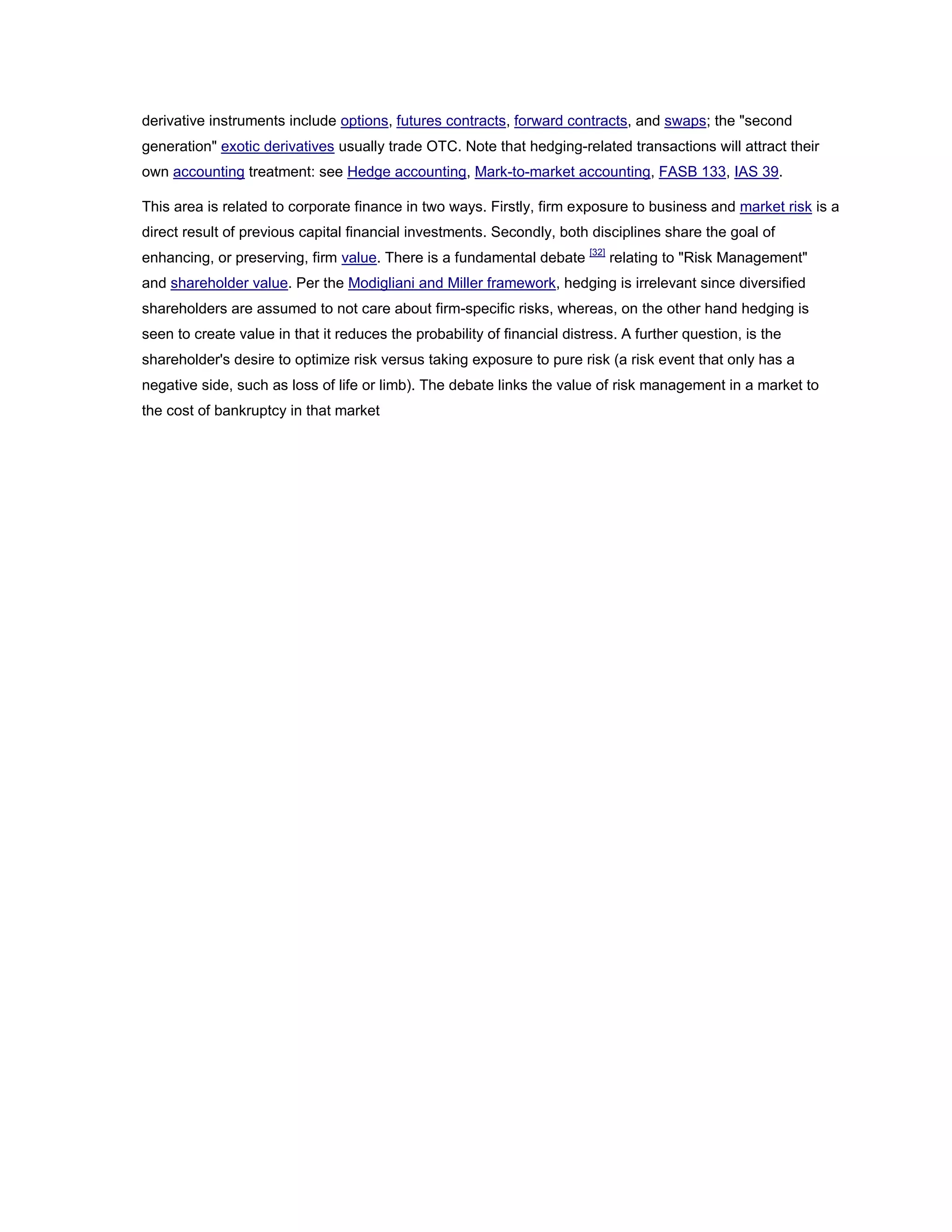 derivative instruments include options, futures contracts, forward contracts, and swaps; the "second
generation" exotic derivatives usually trade OTC. Note that hedging-related transactions will attract their
own accounting treatment: see Hedge accounting, Mark-to-market accounting, FASB 133, IAS 39.
This area is related to corporate finance in two ways. Firstly, firm exposure to business and market risk is a
direct result of previous capital financial investments. Secondly, both disciplines share the goal of
enhancing, or preserving, firm value. There is a fundamental debate [32]
relating to "Risk Management"
and shareholder value. Per the Modigliani and Miller framework, hedging is irrelevant since diversified
shareholders are assumed to not care about firm-specific risks, whereas, on the other hand hedging is
seen to create value in that it reduces the probability of financial distress. A further question, is the
shareholder's desire to optimize risk versus taking exposure to pure risk (a risk event that only has a
negative side, such as loss of life or limb). The debate links the value of risk management in a market to
the cost of bankruptcy in that market
 