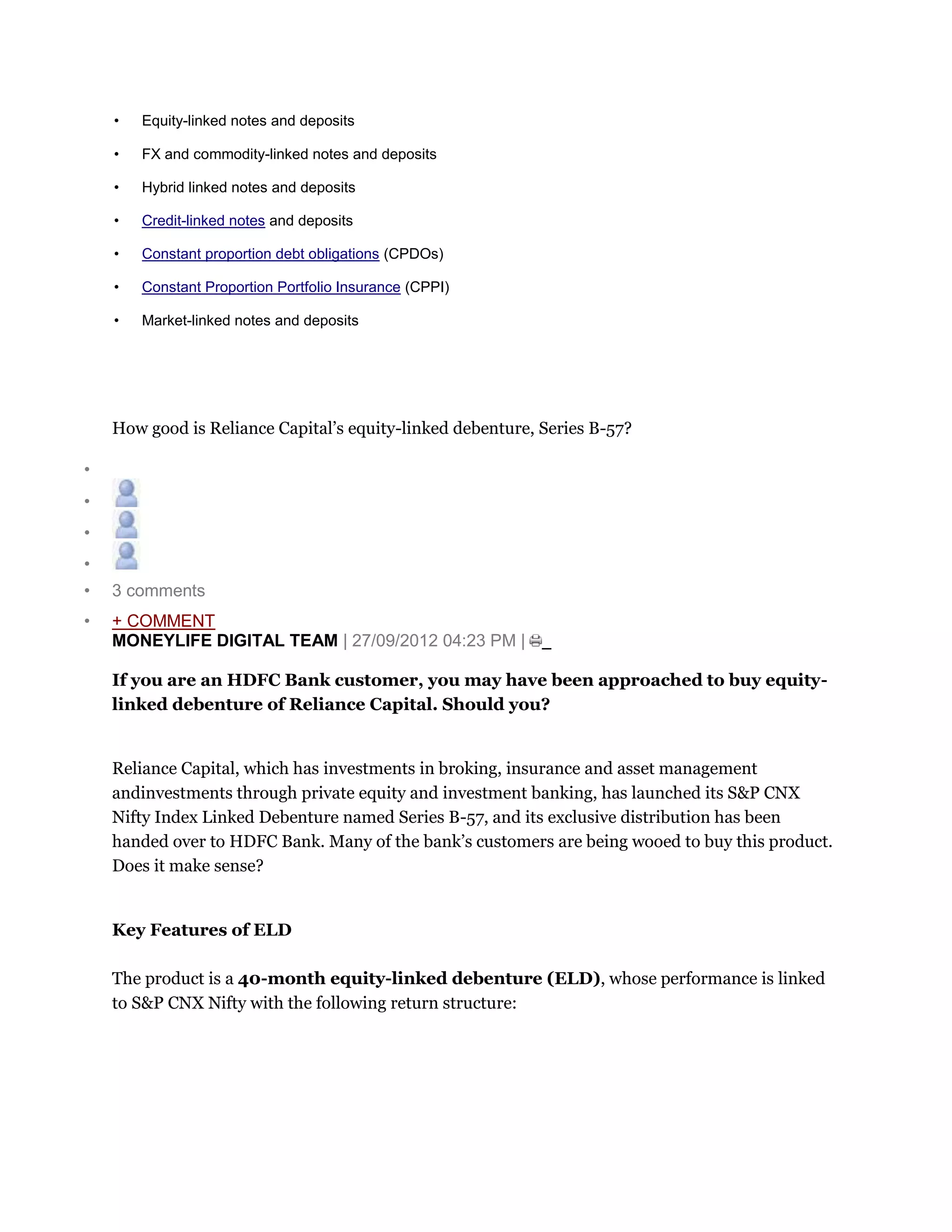 • Equity-linked notes and deposits
• FX and commodity-linked notes and deposits
• Hybrid linked notes and deposits
• Credit-linked notes and deposits
• Constant proportion debt obligations (CPDOs)
• Constant Proportion Portfolio Insurance (CPPI)
• Market-linked notes and deposits
How good is Reliance Capital’s equity-linked debenture, Series B-57?
•
•
•
•
• 3 comments
• + COMMENT
MONEYLIFE DIGITAL TEAM | 27/09/2012 04:23 PM |
If you are an HDFC Bank customer, you may have been approached to buy equity-
linked debenture of Reliance Capital. Should you?
Reliance Capital, which has investments in broking, insurance and asset management
andinvestments through private equity and investment banking, has launched its S&P CNX
Nifty Index Linked Debenture named Series B-57, and its exclusive distribution has been
handed over to HDFC Bank. Many of the bank’s customers are being wooed to buy this product.
Does it make sense?
Key Features of ELD
The product is a 40-month equity-linked debenture (ELD), whose performance is linked
to S&P CNX Nifty with the following return structure:
 