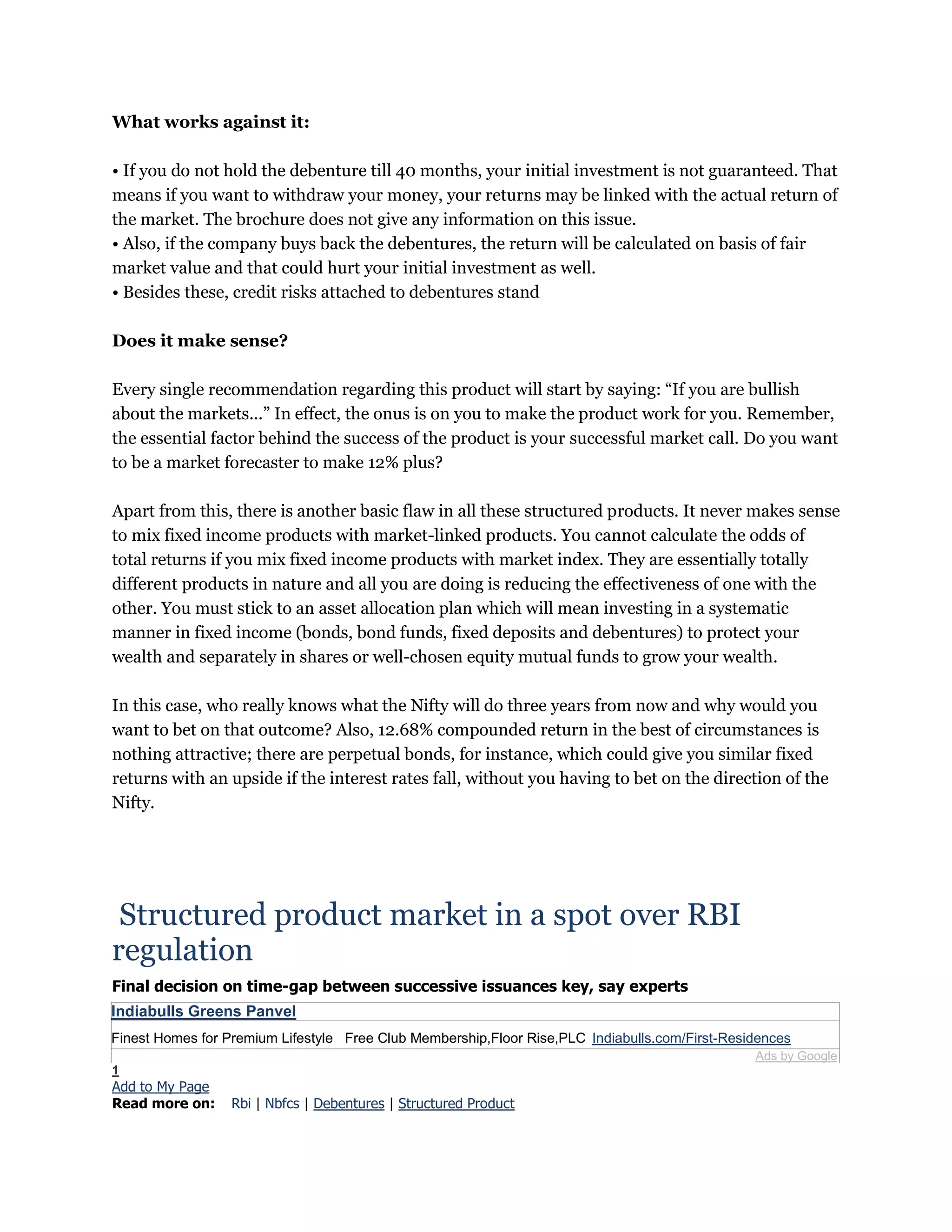 What works against it:
• If you do not hold the debenture till 40 months, your initial investment is not guaranteed. That
means if you want to withdraw your money, your returns may be linked with the actual return of
the market. The brochure does not give any information on this issue.
• Also, if the company buys back the debentures, the return will be calculated on basis of fair
market value and that could hurt your initial investment as well.
• Besides these, credit risks attached to debentures stand
Does it make sense?
Every single recommendation regarding this product will start by saying: “If you are bullish
about the markets...” In effect, the onus is on you to make the product work for you. Remember,
the essential factor behind the success of the product is your successful market call. Do you want
to be a market forecaster to make 12% plus?
Apart from this, there is another basic flaw in all these structured products. It never makes sense
to mix fixed income products with market-linked products. You cannot calculate the odds of
total returns if you mix fixed income products with market index. They are essentially totally
different products in nature and all you are doing is reducing the effectiveness of one with the
other. You must stick to an asset allocation plan which will mean investing in a systematic
manner in fixed income (bonds, bond funds, fixed deposits and debentures) to protect your
wealth and separately in shares or well-chosen equity mutual funds to grow your wealth.
In this case, who really knows what the Nifty will do three years from now and why would you
want to bet on that outcome? Also, 12.68% compounded return in the best of circumstances is
nothing attractive; there are perpetual bonds, for instance, which could give you similar fixed
returns with an upside if the interest rates fall, without you having to bet on the direction of the
Nifty.
Structured product market in a spot over RBI
regulation
Final decision on time-gap between successive issuances key, say experts
Indiabulls Greens Panvel
Finest Homes for Premium Lifestyle Free Club Membership,Floor Rise,PLC Indiabulls.com/First-Residences
Ads by Google
1
Add to My Page
Read more on: Rbi | Nbfcs | Debentures | Structured Product
 
