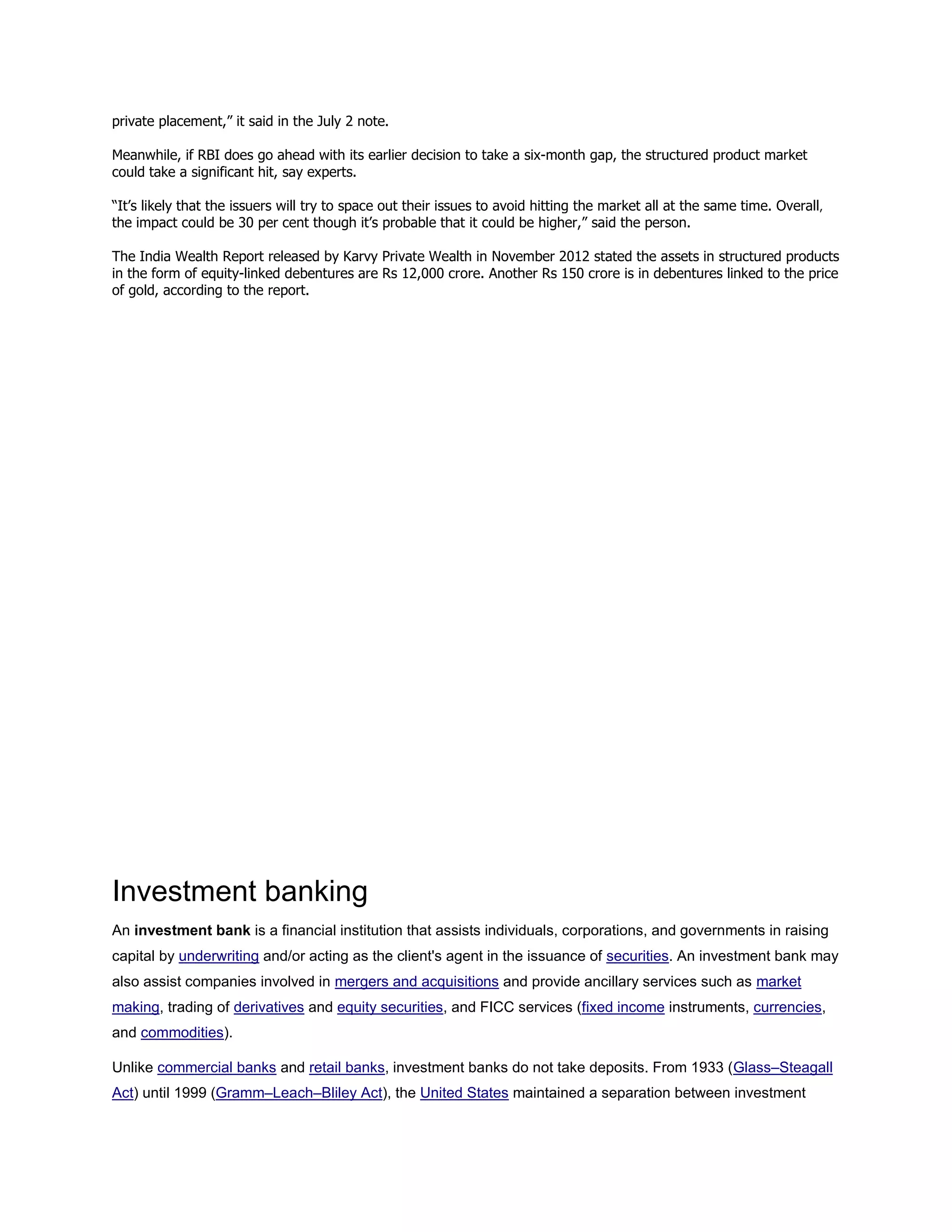 private placement,” it said in the July 2 note.
Meanwhile, if RBI does go ahead with its earlier decision to take a six-month gap, the structured product market
could take a significant hit, say experts.
“It’s likely that the issuers will try to space out their issues to avoid hitting the market all at the same time. Overall,
the impact could be 30 per cent though it’s probable that it could be higher,” said the person.
The India Wealth Report released by Karvy Private Wealth in November 2012 stated the assets in structured products
in the form of equity-linked debentures are Rs 12,000 crore. Another Rs 150 crore is in debentures linked to the price
of gold, according to the report.
Investment banking
An investment bank is a financial institution that assists individuals, corporations, and governments in raising
capital by underwriting and/or acting as the client's agent in the issuance of securities. An investment bank may
also assist companies involved in mergers and acquisitions and provide ancillary services such as market
making, trading of derivatives and equity securities, and FICC services (fixed income instruments, currencies,
and commodities).
Unlike commercial banks and retail banks, investment banks do not take deposits. From 1933 (Glass–Steagall
Act) until 1999 (Gramm–Leach–Bliley Act), the United States maintained a separation between investment
 