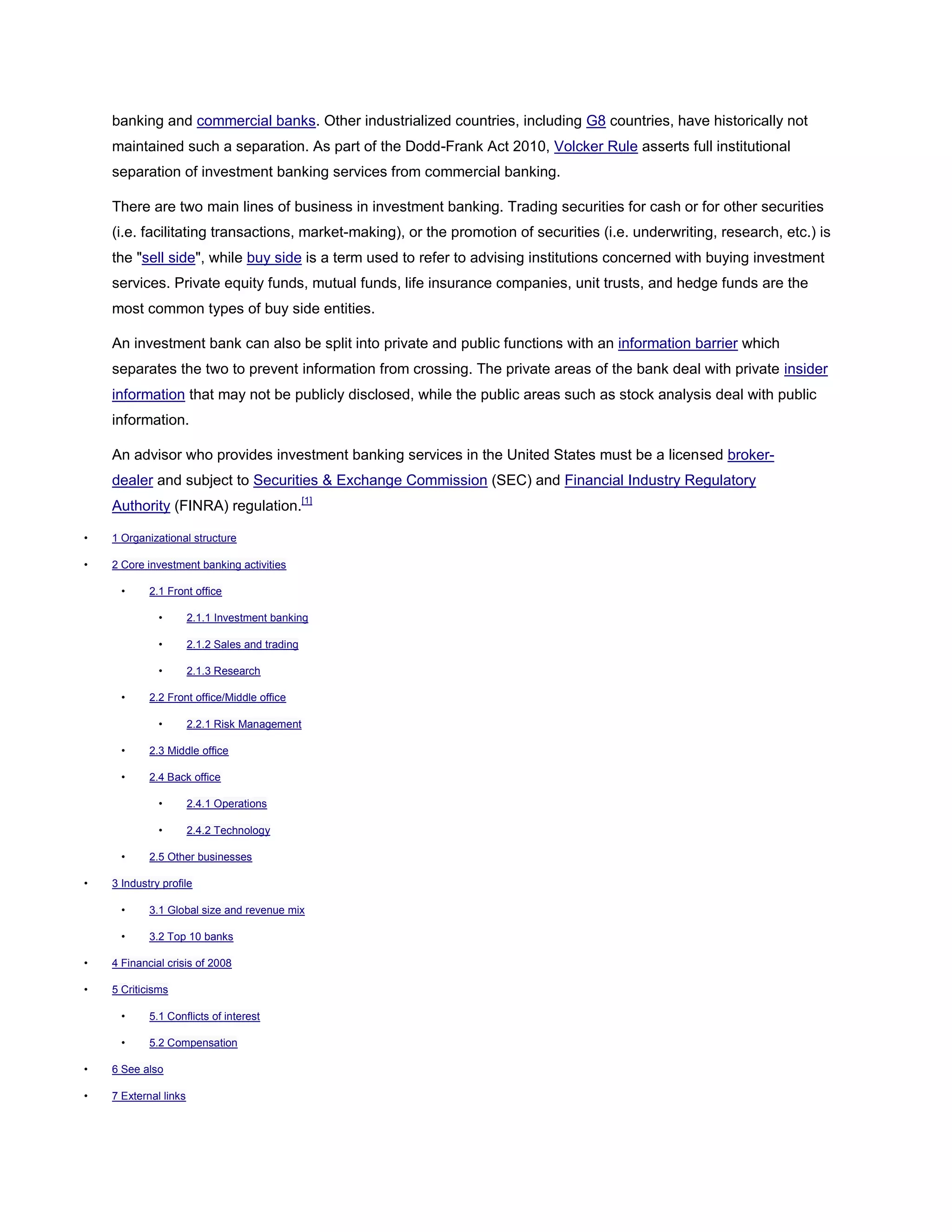 banking and commercial banks. Other industrialized countries, including G8 countries, have historically not
maintained such a separation. As part of the Dodd-Frank Act 2010, Volcker Rule asserts full institutional
separation of investment banking services from commercial banking.
There are two main lines of business in investment banking. Trading securities for cash or for other securities
(i.e. facilitating transactions, market-making), or the promotion of securities (i.e. underwriting, research, etc.) is
the "sell side", while buy side is a term used to refer to advising institutions concerned with buying investment
services. Private equity funds, mutual funds, life insurance companies, unit trusts, and hedge funds are the
most common types of buy side entities.
An investment bank can also be split into private and public functions with an information barrier which
separates the two to prevent information from crossing. The private areas of the bank deal with private insider
information that may not be publicly disclosed, while the public areas such as stock analysis deal with public
information.
An advisor who provides investment banking services in the United States must be a licensed broker-
dealer and subject to Securities & Exchange Commission (SEC) and Financial Industry Regulatory
Authority (FINRA) regulation.[1]
• 1 Organizational structure
• 2 Core investment banking activities
• 2.1 Front office
• 2.1.1 Investment banking
• 2.1.2 Sales and trading
• 2.1.3 Research
• 2.2 Front office/Middle office
• 2.2.1 Risk Management
• 2.3 Middle office
• 2.4 Back office
• 2.4.1 Operations
• 2.4.2 Technology
• 2.5 Other businesses
• 3 Industry profile
• 3.1 Global size and revenue mix
• 3.2 Top 10 banks
• 4 Financial crisis of 2008
• 5 Criticisms
• 5.1 Conflicts of interest
• 5.2 Compensation
• 6 See also
• 7 External links
 