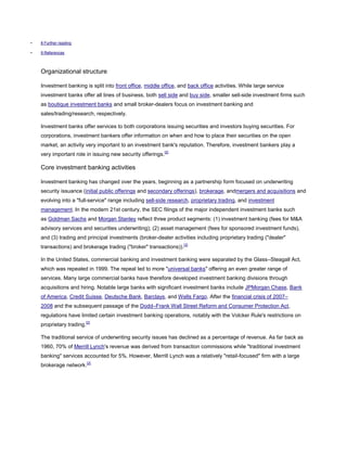 • 8 Further reading
• 9 References
Organizational structure
Investment banking is split into front office, middle office, and back office activities. While large service
investment banks offer all lines of business, both sell side and buy side, smaller sell-side investment firms such
as boutique investment banks and small broker-dealers focus on investment banking and
sales/trading/research, respectively.
Investment banks offer services to both corporations issuing securities and investors buying securities. For
corporations, investment bankers offer information on when and how to place their securities on the open
market, an activity very important to an investment bank's reputation. Therefore, investment bankers play a
very important role in issuing new security offerings.[2]
Core investment banking activities
Investment banking has changed over the years, beginning as a partnership form focused on underwriting
security issuance (initial public offerings and secondary offerings), brokerage, andmergers and acquisitions and
evolving into a "full-service" range including sell-side research, proprietary trading, and investment
management. In the modern 21st century, the SEC filings of the major independent investment banks such
as Goldman Sachs and Morgan Stanley reflect three product segments: (1) investment banking (fees for M&A
advisory services and securities underwriting); (2) asset management (fees for sponsored investment funds),
and (3) trading and principal investments (broker-dealer activities including proprietary trading ("dealer"
transactions) and brokerage trading ("broker" transactions)).[3]
In the United States, commercial banking and investment banking were separated by the Glass–Steagall Act,
which was repealed in 1999. The repeal led to more "universal banks" offering an even greater range of
services. Many large commercial banks have therefore developed investment banking divisions through
acquisitions and hiring. Notable large banks with significant investment banks include JPMorgan Chase, Bank
of America, Credit Suisse, Deutsche Bank, Barclays, and Wells Fargo. After the financial crisis of 2007–
2008 and the subsequent passage of the Dodd–Frank Wall Street Reform and Consumer Protection Act,
regulations have limited certain investment banking operations, notably with the Volcker Rule's restrictions on
proprietary trading.[2]
The traditional service of underwriting security issues has declined as a percentage of revenue. As far back as
1960, 70% of Merrill Lynch's revenue was derived from transaction commissions while "traditional investment
banking" services accounted for 5%. However, Merrill Lynch was a relatively "retail-focused" firm with a large
brokerage network.[2]
 