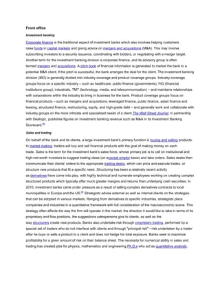 Front office
Investment banking
Corporate finance is the traditional aspect of investment banks which also involves helping customers
raise funds in capital markets and giving advice on mergers and acquisitions (M&A). This may involve
subscribing investors to a security issuance, coordinating with bidders, or negotiating with a merger target.
Another term for the investment banking division is corporate finance, and its advisory group is often
termed mergers and acquisitions. A pitch book of financial information is generated to market the bank to a
potential M&A client; if the pitch is successful, the bank arranges the deal for the client. The investment banking
division (IBD) is generally divided into industry coverage and product coverage groups. Industry coverage
groups focus on a specific industry – such as healthcare, public finance (governments), FIG (financial
institutions group), industrials, TMT (technology, media, and telecommunication) – and maintains relationships
with corporations within the industry to bring in business for the bank. Product coverage groups focus on
financial products – such as mergers and acquisitions, leveraged finance, public finance, asset finance and
leasing, structured finance, restructuring, equity, and high-grade debt – and generally work and collaborate with
industry groups on the more intricate and specialized needs of a client.The Wall Street Journal, in partnership
with Dealogic, publishes figures on investment banking revenue such as M&A in its Investment Banking
Scorecard.[4]
Sales and trading
On behalf of the bank and its clients, a large investment bank's primary function is buying and selling products.
In market making, traders will buy and sell financial products with the goal of making money on each
trade. Sales is the term for the investment bank's sales force, whose primary job is to call on institutional and
high-net-worth investors to suggest trading ideas (on acaveat emptor basis) and take orders. Sales desks then
communicate their clients' orders to the appropriate trading desks, which can price and execute trades, or
structure new products that fit a specific need. Structuring has been a relatively recent activity
as derivatives have come into play, with highly technical and numerate employees working on creating complex
structured products which typically offer much greater margins and returns than underlying cash securities. In
2010, investment banks came under pressure as a result of selling complex derivatives contracts to local
municipalities in Europe and the US.[5]
Strategists advise external as well as internal clients on the strategies
that can be adopted in various markets. Ranging from derivatives to specific industries, strategists place
companies and industries in a quantitative framework with full consideration of the macroeconomic scene. This
strategy often affects the way the firm will operate in the market, the direction it would like to take in terms of its
proprietary and flow positions, the suggestions salespersons give to clients, as well as the
way structurers create new products. Banks also undertake risk through proprietary trading, performed by a
special set of traders who do not interface with clients and through "principal risk"—risk undertaken by a trader
after he buys or sells a product to a client and does not hedge his total exposure. Banks seek to maximize
profitability for a given amount of risk on their balance sheet. The necessity for numerical ability in sales and
trading has created jobs for physics, mathematics and engineering Ph.D.s who act as quantitative analysts.
 