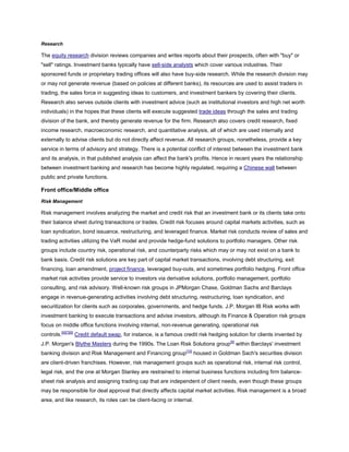 Research
The equity research division reviews companies and writes reports about their prospects, often with "buy" or
"sell" ratings. Investment banks typically have sell-side analysts which cover various industries. Their
sponsored funds or proprietary trading offices will also have buy-side research. While the research division may
or may not generate revenue (based on policies at different banks), its resources are used to assist traders in
trading, the sales force in suggesting ideas to customers, and investment bankers by covering their clients.
Research also serves outside clients with investment advice (such as institutional investors and high net worth
individuals) in the hopes that these clients will execute suggested trade ideas through the sales and trading
division of the bank, and thereby generate revenue for the firm. Research also covers credit research, fixed
income research, macroeconomic research, and quantitative analysis, all of which are used internally and
externally to advise clients but do not directly affect revenue. All research groups, nonetheless, provide a key
service in terms of advisory and strategy. There is a potential conflict of interest between the investment bank
and its analysis, in that published analysis can affect the bank's profits. Hence in recent years the relationship
between investment banking and research has become highly regulated, requiring a Chinese wall between
public and private functions.
Front office/Middle office
Risk Management
Risk management involves analyzing the market and credit risk that an investment bank or its clients take onto
their balance sheet during transactions or trades. Credit risk focuses around capital markets activities, such as
loan syndication, bond issuance, restructuring, and leveraged finance. Market risk conducts review of sales and
trading activities utilizing the VaR model and provide hedge-fund solutions to portfolio managers. Other risk
groups include country risk, operational risk, and counterparty risks which may or may not exist on a bank to
bank basis. Credit risk solutions are key part of capital market transactions, involving debt structuring, exit
financing, loan amendment, project finance, leveraged buy-outs, and sometimes portfolio hedging. Front office
market risk activities provide service to investors via derivative solutions, portfolio management, portfolio
consulting, and risk advisory. Well-known risk groups in JPMorgan Chase, Goldman Sachs and Barclays
engage in revenue-generating activities involving debt structuring, restructuring, loan syndication, and
securitization for clients such as corporates, governments, and hedge funds. J.P. Morgan IB Risk works with
investment banking to execute transactions and advise investors, although its Finance & Operation risk groups
focus on middle office functions involving internal, non-revenue generating, operational risk
controls.[6][7][8]
Credit default swap, for instance, is a famous credit risk hedging solution for clients invented by
J.P. Morgan's Blythe Masters during the 1990s. The Loan Risk Solutions group[9]
within Barclays' investment
banking division and Risk Management and Financing group[10]
housed in Goldman Sach's securities division
are client-driven franchises. However, risk management groups such as operational risk, internal risk control,
legal risk, and the one at Morgan Stanley are restrained to internal business functions including firm balance-
sheet risk analysis and assigning trading cap that are independent of client needs, even though these groups
may be responsible for deal approval that directly affects capital market activities. Risk management is a broad
area, and like research, its roles can be client-facing or internal.
 