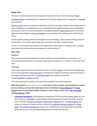 Middle office
This area of the bank includes treasury management, internal controls, and internal corporate strategy.
Corporate treasury is responsible for an investment bank's funding, capital structure management, and liquidity
risk monitoring.
Financial control tracks and analyzes the capital flows of the firm, the Finance division is the principal adviser to
senior management on essential areas such as controlling the firm's global risk exposure and the profitability
and structure of the firm's various businesses via dedicated trading desk product control teams. In the United
States and United Kingdom, a Financial Controller is a senior position, often reporting to the Chief Financial
Officer.
Internal corporate strategy tackling firm management and profit strategy, unlike corporate strategy groups that
advise clients, is non-revenue regenerating yet a key functional role within investment banks.
This list is not a comprehensive summary of all middle-office functions within an investment bank, as specific
desks within front and back offices may participate in internal functions.[11]
Back office
Operations
This involves data-checking trades that have been conducted, ensuring that they are not erroneous, and
transacting the required transfers. Many banks have outsourced operations. It is, however, a critical part of the
bank.
Technology
Every major investment bank has considerable amounts of in-house software, created by the technology team,
who are also responsible for technical support. Technology has changed considerably in the last few years as
more sales and trading desks are using electronic trading. Some trades are initiated by
complex algorithms for hedging purposes.
Firms are responsible for compliance with government regulations and internal regulations.
Other businessesGlobal transaction banking is the division which provides cash management, custody
services, lending, and securities brokerage services to institutions. Prime brokerage with hedge
fundshas been an especially profitable business, as well as risky, as seen in the "run on the bank"
with Bear Stearns in 2008.
• Investment management is the professional management of various securities (shares, bonds, etc.) and
other assets (e.g., real estate), to meet specified investment goals for the benefit of investors. Investors
may be institutions (insurance companies, pension funds, corporations etc.) or private investors (both
directly via investment contracts and more commonly via collective investment schemes e.g., mutual
funds). The investment management division of an investment bank is generally divided into separate
groups, often known as Private Wealth Management and Private Client Services.
 