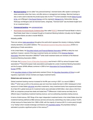 • Merchant banking can be called "very personal banking"; merchant banks offer capital in exchange for
share ownership rather than loans, and offer advice on management and strategy. Merchant banking is
also a name used to describe the private equity side of a firm.[12]
Current examples include Defoe Fournier
& Cie. and JPMorgan's One Equity Partners and the originalJ.P. Morgan & Co. Rothschilds, Barings,
Warburgs and Morgans were all merchant banks. (Originally, "merchant bank" was the British English term
for an investment bank.)
• Commercial banking: see commercial bank.
• Real Estate Increased Equity Collateral Sale Also called REIECS Advanced Financial Model in which a
Real Estate Asset Value is increased thought an Investment Banking Institution (Usually only the Biggest
Investment Banks are able to handle REIECS.
Industry profile
There are various trade associations throughout the world which represent the industry in lobbying, facilitate
industry standards, and publish statistics. The International Council of Securities Associations (ICSA) is a
global group of trade associations.
In the United States, the Securities Industry and Financial Markets Association (SIFMA) is likely the most
significant; however, several of the large investment banks are members of the American Bankers
Association Securities Association (ABASA)[13]
while small investment banks are members of the National
Investment Banking Association (NIBA).
In Europe, the European Forum of Securities Associations was formed in 2007 by various European trade
associations.[14]
Several European trade associations (principally the London Investment Banking Association
and the European SIFMA affiliate) combined in 2009 to form Association for Financial Markets in
Europe (AFME).
In the securities industry in China (particularly mainland China), the Securities Association of China is a self-
regulatory organization whose members are largely investment banks.
Global size and revenue mix
Global investment banking revenue increased for the fifth year running in 2007, to a record US$84.3
billion,[15]
which was up 22% on the previous year and more than double the level in 2003. Subsequent to their
exposure to United States sub-prime securities investments, many investment banks have experienced losses.
As of late 2012, global revenues for investment banks were estimated at $240 billion, down about a third from
2009, as companies pursued less deals and traded less.[16]
Differences in total revenue are likely due to
different ways of classifying investment banking revenue, such as subtracting proprietary trading revenue.
In terms of total revenue, SEC filings of the major independent investment banks in the United States show that
investment banking (defined as M&A advisory services and security underwriting) only made up about 15-20%
of total revenue for these banks from 1996 to 2006, with the majority of revenue (60+% in some years) brought
in by "trading" which includes brokerage commissions and proprietary trading; the proprietary trading is
estimated to provide a significant portion of this revenue.[3]
 