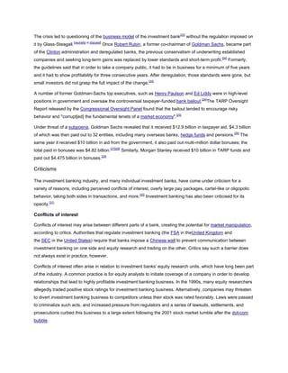 The crisis led to questioning of the business model of the investment bank[23]
without the regulation imposed on
it by Glass-Steagall.[neutrality is disputed]
Once Robert Rubin, a former co-chairman of Goldman Sachs, became part
of the Clinton administration and deregulated banks, the previous conservatism of underwriting established
companies and seeking long-term gains was replaced by lower standards and short-term profit.[24]
Formerly,
the guidelines said that in order to take a company public, it had to be in business for a minimum of five years
and it had to show profitability for three consecutive years. After deregulation, those standards were gone, but
small investors did not grasp the full impact of the change.[24]
A number of former Goldman-Sachs top executives, such as Henry Paulson and Ed Liddy were in high-level
positions in government and oversaw the controversial taxpayer-funded bank bailout.[24]
The TARP Oversight
Report released by the Congressional Oversight Panel found that the bailout tended to encourage risky
behavior and "corrupt[ed] the fundamental tenets of a market economy".[25]
Under threat of a subpoena, Goldman Sachs revealed that it received $12.9 billion in taxpayer aid, $4.3 billion
of which was then paid out to 32 entities, including many overseas banks, hedge funds and pensions.[26]
The
same year it received $10 billion in aid from the government, it also paid out multi-million dollar bonuses; the
total paid in bonuses was $4.82 billion.[27][28]
Similarly, Morgan Stanley received $10 billion in TARP funds and
paid out $4.475 billion in bonuses.[29]
Criticisms
The investment banking industry, and many individual investment banks, have come under criticism for a
variety of reasons, including perceived conflicts of interest, overly large pay packages, cartel-like or oligopolic
behavior, taking both sides in transactions, and more.[30]
Investment banking has also been criticised for its
opacity.[31]
Conflicts of interest
Conflicts of interest may arise between different parts of a bank, creating the potential for market manipulation,
according to critics. Authorities that regulate investment banking (the FSA in theUnited Kingdom and
the SEC in the United States) require that banks impose a Chinese wall to prevent communication between
investment banking on one side and equity research and trading on the other. Critics say such a barrier does
not always exist in practice, however.
Conflicts of interest often arise in relation to investment banks' equity research units, which have long been part
of the industry. A common practice is for equity analysts to initiate coverage of a company in order to develop
relationships that lead to highly profitable investment banking business. In the 1990s, many equity researchers
allegedly traded positive stock ratings for investment banking business. Alternatively, companies may threaten
to divert investment banking business to competitors unless their stock was rated favorably. Laws were passed
to criminalize such acts, and increased pressure from regulators and a series of lawsuits, settlements, and
prosecutions curbed this business to a large extent following the 2001 stock market tumble after the dot-com
bubble.
 