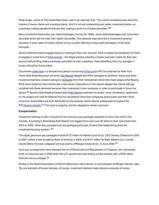 Philip Augar, author of The Greed Merchants, said in an interview that: "You cannot simultaneously serve the
interest of issuer clients and investing clients. And it’s not just underwriting and sales; investment banks run
proprietary trading operations that are also making a profit out of these securities."[30]
Many investment banks also own retail brokerages. During the 1990s, some retail brokerages sold consumers
securities which did not meet their stated risk profile. This behavior may have led to investment banking
business or even sales of surplus shares during a public offering to keep public perception of the stock
favorable.
Since investment banks engage heavily in trading for their own account, there is always the temptation for them
to engage in some form of front running – the illegal practice whereby a broker executes orders for their own
account before filling orders previously submitted by their customers, there benefiting from any changes in
prices induced by those orders.
Documents under seal in a decade-long lawsuit concerning eToys.com's IPO but obtained by New York
Times Wall Street Business columnist Joe Nocera alleged that IPOs managed by Goldman Sachs and other
investment bankers involved asking for kickbacks from their institutional clients who made large profits flipping
IPOs which Goldman had intentionally undervalued. Depositions in the lawsuit alleged that clients willingly
complied with these demands because they understood it was necessary in order to participate in future hot
issues.[32]
Reuters Wall Street correspondent Felix Salmon retracted his earlier, more conciliatory, statements
on the subject and said he believed that the depositions show that companies going public and their initial
consumer stockholders are both defrauded by this practice, which may be widespread throughout the
IPO finance industry.[33]
The case is ongoing, and the allegations remain unproven.
Compensation
Investment banking is often criticized for the enormous pay packages awarded to those who work in the
industry. According to Bloomberg Wall Street's five biggest firms paid over $3 billion to their executives from
2003 to 2008, "while they presided over the packaging and sale of loans that helped bring down the
investment-banking system." [34]
The highly generous pay packages include $172 million for Merrill Lynch & Co. CEO Stanley O'Neal from 2003
to 2007, before it was bought by Bank of America in 2008, and $161 million for Bear Stearns Co.'s James
Cayne before the bank collapsed and was sold to JPMorgan Chase & Co. in June 2008.[34]
Such pay arrangements have attracted the ire of Democrats and Republicans in Congress, who demanded
limits on executive pay in 2008 when the U.S. government was bailing out the industry with a $700 billion
financial rescue package.[34]
Writing in the Global Association of Risk Professionals, Aaron Brown, a vice president at Morgan Stanley, says
"By any standard of human fairness, of course, investment bankers make obscene amounts of money.
 