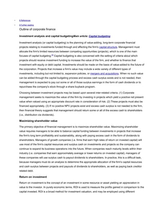 • 8 References
• 9 Further reading
Outline of corporate finance
Investment analysis and capital budgetingMain article: Capital budgeting
Investment analysis (or capital budgeting) is the planning of value-adding, long-term corporate financial
projects relating to investments funded through and affecting the firm's capital structure. Management must
allocate the firm's limited resources between competing opportunities (projects), which is one of the main
focuses of capital budgeting.[2]
Capital budgeting is also concerned with the setting of criteria about which
projects should receive investment funding to increase the value of the firm, and whether to finance that
investment with equity or debt capital. Investments should be made on the basis of value-added to the future of
the corporation. Projects that increase a firm's value may include a wide variety of different types of
investments, including but not limited to, expansion policies, or mergers and acquisitions. When no such value
can be added through the capital budgeting process and excess cash surplus exists and is not needed, then
management is expected to pay out some or all of those surplus earnings in the form of cash dividends or to
repurchase the company's stock through a share buyback program.
Choosing between investment projects may be based upon several inter-related criteria. (1) Corporate
management seeks to maximize the value of the firm by investing in projects which yield a positive net present
value when valued using an appropriate discount rate in consideration of risk. (2) These projects must also be
financed appropriately. (3) If no positive NPV projects exist and excess cash surplus is not needed to the firm,
then financial theory suggests that management should return some or all of the excess cash to shareholders
(i.e., distribution via dividends).
Maximizing shareholder value
The primary objective of financial management is to maximize shareholder value. Maximizing shareholder
value requires managers to be able to balance capital funding between investments in projects that increase
the firm's long term profitability and sustainability, along with paying excess cash in the form of dividends to
shareholders. Managers of growth companies (i.e. firms that earn high rates of return on invested capital) will
use most of the firm's capital resources and surplus cash on investments and projects so the company can
continue to expand its business operations into the future. When companies reach maturity levels within their
industry (i.e. companies that earn approximately average or lower returns on invested capital), managers of
these companies will use surplus cash to payout dividends to shareholders. In practice, this is a difficult task,
because managers must do an analysis to determine the appropriate allocation of the firm's capital resources
and cash surplus between projects and payouts of dividends to shareholders, as well as paying back creditor
related debt.
Return on investment
Return on investment is the concept of an investment in some resource or asset yielding an appreciation in
value to the investor. In purely economic terms, ROI is used to measure the profits gained in comparison to the
capital invested. ROI is a broad method for investment valuation, and may be employed using different
 
