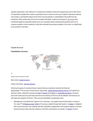 valuation approaches. One method is to compare the investment value and its opportunity cost to other forms
of investments available (this method is generally known in finance as the cost of capital). Alternative methods
may include a cost-benefit analysis of the future recurring growth or sustainability of the profits from the
investment. When profit levels cannot be accurately forecasted, investors are advised to benchmark their
investments against comparable assets (such as to evaluate industry standard best practices and to do a
company analysis in stock valuation) to help them estimate the earnings multiplier or the return on capital likely
to be received in the future.
Capital structure
Capitalization structure
Domestic credit to private sector in 2005.
Main article: Capital structure
Further information: Security (finance)
Achieving the goals of corporate finance requires that any corporate investment be financed
appropriately.[3]
The sources of financing are, generically, capital self-generated by the firm and capital from
external funders, obtained by issuing new debt andequity (and hybrid- or convertible securities). As above,
since both hurdle rate and cash flows (and hence the riskiness of the firm) will be affected, the financing mix
will impact the valuation of the firm. There are two interrelated considerations here:
• Management must identify the "optimal mix" of financing – the capital structure that results in maximum
firm value.[4]
(SeeBalance sheet, WACC.) Financing a project through debt results in a liability or obligation
that must be serviced, thus entailing cash flow implications independent of the project's degree of success.
Equity financing is less risky with respect to cash flow commitments, but results in a dilution of share
 
