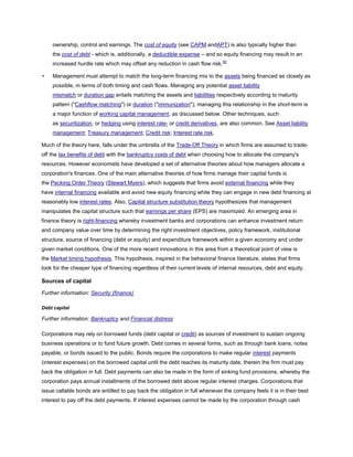ownership, control and earnings. The cost of equity (see CAPM andAPT) is also typically higher than
the cost of debt - which is, additionally, a deductible expense – and so equity financing may result in an
increased hurdle rate which may offset any reduction in cash flow risk.[5]
• Management must attempt to match the long-term financing mix to the assets being financed as closely as
possible, in terms of both timing and cash flows. Managing any potential asset liability
mismatch or duration gap entails matching the assets and liabilities respectively according to maturity
pattern ("Cashflow matching") or duration ("immunization"); managing this relationship in the short-term is
a major function of working capital management, as discussed below. Other techniques, such
as securitization, or hedging using interest rate- or credit derivatives, are also common. See Asset liability
management; Treasury management; Credit risk; Interest rate risk.
Much of the theory here, falls under the umbrella of the Trade-Off Theory in which firms are assumed to trade-
off the tax benefits of debt with the bankruptcy costs of debt when choosing how to allocate the company's
resources. However economists have developed a set of alternative theories about how managers allocate a
corporation's finances. One of the main alternative theories of how firms manage their capital funds is
the Pecking Order Theory (Stewart Myers), which suggests that firms avoid external financing while they
have internal financing available and avoid new equity financing while they can engage in new debt financing at
reasonably low interest rates. Also, Capital structure substitution theory hypothesizes that management
manipulates the capital structure such that earnings per share (EPS) are maximized. An emerging area in
finance theory is right-financing whereby investment banks and corporations can enhance investment return
and company value over time by determining the right investment objectives, policy framework, institutional
structure, source of financing (debt or equity) and expenditure framework within a given economy and under
given market conditions. One of the more recent innovations in this area from a theoretical point of view is
the Market timing hypothesis. This hypothesis, inspired in the behavioral finance literature, states that firms
look for the cheaper type of financing regardless of their current levels of internal resources, debt and equity.
Sources of capital
Further information: Security (finance)
Debt capital
Further information: Bankruptcy and Financial distress
Corporations may rely on borrowed funds (debt capital or credit) as sources of investment to sustain ongoing
business operations or to fund future growth. Debt comes in several forms, such as through bank loans, notes
payable, or bonds issued to the public. Bonds require the corporations to make regular interest payments
(interest expenses) on the borrowed capital until the debt reaches its maturity date, therein the firm must pay
back the obligation in full. Debt payments can also be made in the form of sinking fund provisions, whereby the
corporation pays annual installments of the borrowed debt above regular interest charges. Corporations that
issue callable bonds are entitled to pay back the obligation in full whenever the company feels it is in their best
interest to pay off the debt payments. If interest expenses cannot be made by the corporation through cash
 