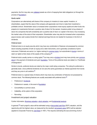 payments, the firm may also use collateral assets as a form of repaying their debt obligations (or through the
process of liquidation).
Equity capital
Corporations can alternatively sell shares of the company to investors to raise capital. Investors, or
shareholders, expect that the value of the company will appreciate over time to make their investment a
profitable venture. Shareholder value is increased when corporations invest equity capital and other funds into
projects (or investments) that earn a positive rate of return for the owners. Investors prefer to buy shares of
stock into companies that will consistently earn a positive rate of return on capital in the future, thus increasing
the market value of the stock of that corporation. Shareholder value may also be increased when corporations
payout excess cash surplus (funds from retained earnings that are not needed for business) in the form of
dividends.
Preferred stock
Preferred stock is an equity security which may have any combination of features not possessed by common
stock including properties of both an equity and a debt instruments, and is generally considered a hybrid
instrument. Preferreds are senior (i.e. higher ranking) to common stock, but subordinate to bonds in terms of
claim (or rights to their share of the assets of the company).[6]
Preferred stock usually carries no voting rights,[7]
but may carry a dividend and may have priority over common
stock in the payment of dividends and upon liquidation. Terms of the preferred stock are stated in a "Certificate
of Designation".
Similar to bonds, preferred stocks are rated by the major credit-rating companies. The rating for preferreds is
generally lower, since preferred dividends do not carry the same guarantees as interest payments from bonds
and they are junior to all creditors.[8]
Preferred stock is a special class of shares which may have any combination of features not possessed by
common stock. The following features are usually associated with preferred stock:[9]
• Preference in dividends
• Preference in assets, in the event of liquidation
• Convertibility to common stock.
• Callability, at the option of the corporation
• Nonvoting
Investment and project valuation
Further information: Business valuation, stock valuation, and fundamental analysis
In general,[10]
each project's value will be estimated using a discounted cash flow (DCF) valuation, and the
opportunity with the highest value, as measured by the resultant net present value (NPV) will be selected
(applied to Corporate Finance by Joel Dean in 1951). This requires estimating the size and timing of all of
 