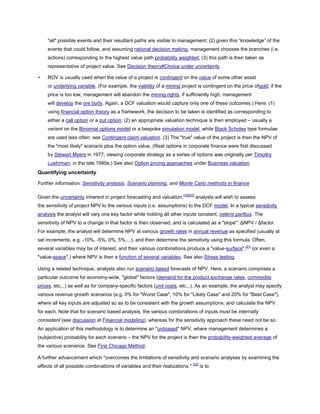 "all" possible events and their resultant paths are visible to management; (2) given this ―knowledge‖ of the
events that could follow, and assuming rational decision making, management chooses the branches (i.e.
actions) corresponding to the highest value path probability weighted; (3) this path is then taken as
representative of project value. See Decision theory#Choice under uncertainty.
• ROV is usually used when the value of a project is contingent on the value of some other asset
or underlying variable. (For example, the viability of a mining project is contingent on the price ofgold; if the
price is too low, management will abandon the mining rights, if sufficiently high, management
will develop the ore body. Again, a DCF valuation would capture only one of these outcomes.) Here: (1)
using financial option theory as a framework, the decision to be taken is identified as corresponding to
either a call option or a put option; (2) an appropriate valuation technique is then employed – usually a
variant on the Binomial options model or a bespoke simulation model, while Black Scholes type formulae
are used less often; see Contingent claim valuation. (3) The "true" value of the project is then the NPV of
the "most likely" scenario plus the option value. (Real options in corporate finance were first discussed
by Stewart Myers in 1977; viewing corporate strategy as a series of options was originally per Timothy
Luehrman, in the late 1990s.) See also Option pricing approaches under Business valuation.
Quantifying uncertainty
Further information: Sensitivity analysis, Scenario planning, and Monte Carlo methods in finance
Given the uncertainty inherent in project forecasting and valuation,[18][20]
analysts will wish to assess
the sensitivity of project NPV to the various inputs (i.e. assumptions) to the DCF model. In a typical sensitivity
analysis the analyst will vary one key factor while holding all other inputs constant, ceteris paribus. The
sensitivity of NPV to a change in that factor is then observed, and is calculated as a "slope": ΔNPV / Δfactor.
For example, the analyst will determine NPV at various growth rates in annual revenue as specified (usually at
set increments, e.g. -10%, -5%, 0%, 5%....), and then determine the sensitivity using this formula. Often,
several variables may be of interest, and their various combinations produce a "value-surface",[21]
(or even a
"value-space",) where NPV is then a function of several variables. See also Stress testing.
Using a related technique, analysts also run scenario based forecasts of NPV. Here, a scenario comprises a
particular outcome for economy-wide, "global" factors (demand for the product,exchange rates, commodity
prices, etc...) as well as for company-specific factors (unit costs, etc...). As an example, the analyst may specify
various revenue growth scenarios (e.g. 0% for "Worst Case", 10% for "Likely Case" and 20% for "Best Case"),
where all key inputs are adjusted so as to be consistent with the growth assumptions, and calculate the NPV
for each. Note that for scenario based analysis, the various combinations of inputs must be internally
consistent (see discussion at Financial modeling), whereas for the sensitivity approach these need not be so.
An application of this methodology is to determine an "unbiased" NPV, where management determines a
(subjective) probability for each scenario – the NPV for the project is then the probability-weighted average of
the various scenarios. See First Chicago Method.
A further advancement which "overcomes the limitations of sensitivity and scenario analyses by examining the
effects of all possible combinations of variables and their realizations." [22]
is to
 