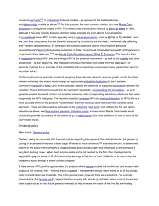 construct stochastic[23]
or probabilistic financial models – as opposed to the traditional static
and deterministic models as above.[20]
For this purpose, the most common method is to use Monte Carlo
simulation to analyze the project’s NPV. This method was introduced to finance by David B. Hertz in 1964,
although it has only recently become common: today analysts are even able to run simulations
in spreadsheet based DCF models, typically using a risk-analysis add-in, such as @Risk or Crystal Ball. Here,
the cash flow components that are (heavily) impacted by uncertainty are simulated, mathematically reflecting
their "random characteristics". In contrast to the scenario approach above, the simulation produces
several thousand random but possible outcomes, or trials, "covering all conceivable real world contingencies in
proportion to their likelihood;" [24]
see Monte Carlo Simulation versus ―What If‖ Scenarios. The output is then
a histogramof project NPV, and the average NPV of the potential investment – as well as its volatility and other
sensitivities – is then observed. This histogram provides information not visible from the static DCF: for
example, it allows for an estimate of the probability that a project has a net present value greater than zero (or
any other value).
Continuing the above example: instead of assigning three discrete values to revenue growth, and to the other
relevant variables, the analyst would assign an appropriate probability distribution to each variable
(commonly triangular or beta), and, where possible, specify the observed or supposed correlation between the
variables. These distributions would then be "sampled" repeatedly –incorporating this correlation – so as to
generate several thousand random but possible scenarios, with corresponding valuations, which are then used
to generate the NPV histogram. The resultant statistics (average NPV and standard deviation of NPV) will be a
more accurate mirror of the project's "randomness" than the variance observed under the scenario based
approach. These are often used as estimates of the underlying "spot price" and volatility for the real option
valuation as above; see Real options valuation: Valuation inputs. A more robust Monte Carlo model would
include the possible occurrence of risk events (e.g., a credit crunch) that drive variations in one or more of the
DCF model inputs.
Dividend policy
Main article: Dividend policy
Dividend policy is concerned with financial policies regarding the payment of a cash dividend in the present or
paying an increased dividend at a later stage. Whether to issue dividends,[25]
and what amount, is determined
mainly on the basis of the company's unappropriated profit (excess cash) and influenced by the company's
long-term earning power. When cash surplus exists and is not needed by the firm, then management is
expected to pay out some or all of those surplus earnings in the form of cash dividends or to repurchase the
company's stock through a share buyback program.
If there are no NPV positive opportunities, i.e. projects where returns exceed the hurdle rate, and excess cash
surplus is not needed, then – finance theory suggests – management should return some or all of the excess
cash to shareholders as dividends. This is the general case, however there are exceptions. For example,
shareholders of a "growth stock", expect that the company will, almost by definition, retain most of the excess
cash surplus so as to fund future projects internally to help increase the value of the firm. By withholding
 