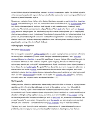 current dividend payments to shareholders, managers of growth companies are hoping that dividend payments
will be increased proportionality higher in the future, to offset the retainment of current earnings and the internal
financing of present investment projects.
Management must also choose the form of the dividend distribution, generally as cash dividends or via a share
buyback. Various factors may be taken into consideration: where shareholders must pay tax on dividends, firms
may elect to retain earnings or to perform a stock buyback, in both cases increasing the value of shares
outstanding. Alternatively, some companies will pay "dividends" from stock rather than in cash; see Corporate
action. Financial theory suggests that the dividend policy should be set based upon the type of company and
what management determines is the best use of those dividend resources for the firm to its shareholders. As a
general rule, shareholders of growth companies would prefer managers to have a share buyback program,
whereas shareholders of value or secondary stocks would prefer the management of these companies to
payout surplus earnings in the form of cash dividends.
Working capital management
Main article: Working capital
How to manage the corporation's working capital position to sustain ongoing business operations is referred to
as working capital management.[26]
These involve managing the relationship between a firm's short-term
assets and its short-term liabilities. In general this is as follows: As above, the goal of Corporate Finance is the
maximization of firm value. In the context of long term, capital budgeting, firm value is enhanced through
appropriately selecting and funding NPV positive investments. These investments, in turn, have implications in
terms of cash flow and cost of capital. The goal of Working Capital (i.e. short term) management is therefore to
ensure that the firm is able to operate, and that it has sufficient cash flow to service long term debt, and to
satisfy both maturing short-term debt and upcoming operational expenses. In so doing, firm value is enhanced
when, and if, the return on capital exceeds the cost of capital; See Economic value added(EVA). Managing
short term finance and long term finance is one task of a modern CFO.
Working capital
Working capital is the amount of funds which are necessary to an organization to continue its ongoing business
operations, until the firm is reimbursed through payments for the goods or services it has delivered to its
customers.[27]
Working capital is measured through the difference between resources in cash or readily
convertible into cash (Current Assets), and cash requirements (Current Liabilities). As a result, capital resource
allocations relating to working capital are always current, i.e. short term. In addition to time horizon, working
capital management differs from capital budgeting in terms of discounting and profitability considerations; they
are also "reversible" to some extent. (Considerations as to Risk appetite and return targets remain identical,
although some constraints – such as those imposed by loan covenants – may be more relevant here).
The (short term) goals of working capital are therefore not approached on the same basis as (long term)
profitability, and working capital management applies different criteria in allocating resources: the main
 