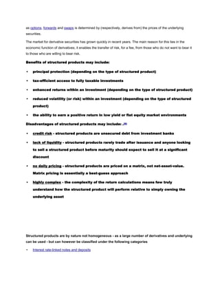 as options, forwards and swaps is determined by (respectively, derives from) the prices of the underlying
securities.
The market for derivative securities has grown quickly in recent years. The main reason for this lies in the
economic function of derivatives; it enables the transfer of risk, for a fee, from those who do not want to bear it
to those who are willing to bear risk.
Benefits of structured products may include:
• principal protection (depending on the type of structured product)
• tax-efficient access to fully taxable investments
• enhanced returns within an investment (depending on the type of structured product)
• reduced volatility (or risk) within an investment (depending on the type of structured
product)
• the ability to earn a positive return in low yield or flat equity market environments
Disadvantages of structured products may include: .[5]
• credit risk - structured products are unsecured debt from investment banks
• lack of liquidity - structured products rarely trade after issuance and anyone looking
to sell a structured product before maturity should expect to sell it at a significant
discount
• no daily pricing - structured products are priced on a matrix, not net-asset-value.
Matrix pricing is essentially a best-guess approach
• highly complex - the complexity of the return calculations means few truly
understand how the structured product will perform relative to simply owning the
underlying asset
Structured products are by nature not homogeneous - as a large number of derivatives and underlying
can be used - but can however be classified under the following categories
• Interest rate-linked notes and deposits
 