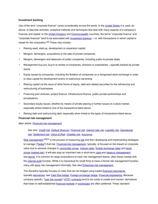 Investment banking
Use of the term ―corporate finance‖ varies considerably across the world. In the United States it is used, as
above, to describe activities, analytical methods and techniques that deal with many aspects of a company’s
finances and capital. In the United Kingdom and Commonwealth countries, the terms ―corporate finance‖ and
―corporate financier‖ tend to be associated with investment banking – i.e. with transactions in which capital is
raised for the corporation.[30]
These may include
• Raising seed, start-up, development or expansion capital
• Mergers, demergers, acquisitions or the sale of private companies
• Mergers, demergers and takeovers of public companies, including public-to-private deals
• Management buy-out, buy-in or similar of companies, divisions or subsidiaries – typically backed by private
equity
• Equity issues by companies, including the flotation of companies on a recognised stock exchange in order
to raise capital for development and/or to restructure ownership
• Raising capital via the issue of other forms of equity, debt and related securities for the refinancing and
restructuring of businesses
• Financing joint ventures, project finance, infrastructure finance, public-private partnerships and
privatisations
• Secondary equity issues, whether by means of private placing or further issues on a stock market,
especially where linked to one of the transactions listed above.
• Raising debt and restructuring debt, especially when linked to the types of transactions listed above
Financial risk management
Main article: Financial risk management
See also: Credit risk; Default (finance); Financial risk; Interest rate risk; Liquidity risk; Operational
risk; Settlement risk; Value at Risk; Volatility risk; Insurance.
Risk management [23][31]
is the process of measuring risk and then developing and implementing strategies
to manage ("hedge") that risk. Financial risk management, typically, is focused on the impact on corporate
value due to adverse changes in commodity prices, interest rates, foreign exchange rates and stock
prices (market risk). It will also play an important role in short term cash-and treasury management;
see above. It is common for large corporations to have risk management teams; often these overlap with
the internal audit function. While it is impractical for small firms to have a formal risk management function,
many still apply risk management informally. See also Enterprise risk management.
The discipline typically focuses on risks that can be hedged using traded financial instruments,
typically derivatives; see Cash flow hedge, Foreign exchange hedge, Financial engineering. Because
company specific, "over the counter" (OTC) contracts tend to be costly to create and monitor, derivatives
that trade on well-established financial markets or exchanges are often preferred. These standard
 