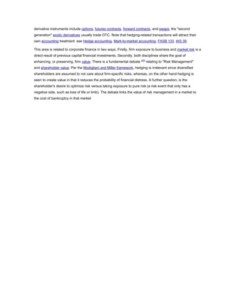derivative instruments include options, futures contracts, forward contracts, and swaps; the "second
generation" exotic derivatives usually trade OTC. Note that hedging-related transactions will attract their
own accounting treatment: see Hedge accounting, Mark-to-market accounting, FASB 133, IAS 39.
This area is related to corporate finance in two ways. Firstly, firm exposure to business and market risk is a
direct result of previous capital financial investments. Secondly, both disciplines share the goal of
enhancing, or preserving, firm value. There is a fundamental debate [32]
relating to "Risk Management"
and shareholder value. Per the Modigliani and Miller framework, hedging is irrelevant since diversified
shareholders are assumed to not care about firm-specific risks, whereas, on the other hand hedging is
seen to create value in that it reduces the probability of financial distress. A further question, is the
shareholder's desire to optimize risk versus taking exposure to pure risk (a risk event that only has a
negative side, such as loss of life or limb). The debate links the value of risk management in a market to
the cost of bankruptcy in that market
 