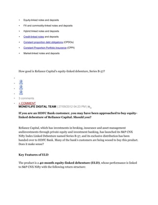 • Equity-linked notes and deposits
• FX and commodity-linked notes and deposits
• Hybrid linked notes and deposits
• Credit-linked notes and deposits
• Constant proportion debt obligations (CPDOs)
• Constant Proportion Portfolio Insurance (CPPI)
• Market-linked notes and deposits
How good is Reliance Capital’s equity-linked debenture, Series B-57?
•
•
•
•
• 3 comments
• + COMMENT
MONEYLIFE DIGITAL TEAM | 27/09/2012 04:23 PM |
If you are an HDFC Bank customer, you may have been approached to buy equity-
linked debenture of Reliance Capital. Should you?
Reliance Capital, which has investments in broking, insurance and asset management
andinvestments through private equity and investment banking, has launched its S&P CNX
Nifty Index Linked Debenture named Series B-57, and its exclusive distribution has been
handed over to HDFC Bank. Many of the bank’s customers are being wooed to buy this product.
Does it make sense?
Key Features of ELD
The product is a 40-month equity-linked debenture (ELD), whose performance is linked
to S&P CNX Nifty with the following return structure:
 