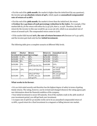 • If at the end of the 36th month, the market is higher than the initial level (by any quantum),
the investor gets an absolute return of 49%, which equals an annualised compounded
rate of return of 12.68%
• If at the end of the 36th month, the market is lower than the initial level, the return
willreduce by 2.45 times of each percentage reduction in the index. For example, if the
market falls by 5% the return will reduce by (2.45*5)%, that is, 12.25%. Therefore, the final
return for the investor in this case would be 49-12.25=36.75%, which is an annualised rate of
return of around 9.9%. The compounded return comes to 9.9%.
• If the market falls beyond 20%, the rate of return becomes 0% (because 20*2.45=49%),
and the investor gets back only his/her initial investment.
The following table gives a complete scenario at different Nifty levels.
Initial
investment
Market
movement
Return
(percentage)
Return in
rupee terms
Annualised rate of
return
Rs50,000 + 10% 49% Rs74,500 12.68%
Rs50,000 +5% 49% Rs74,500 12.68%
Rs50,000 0% 49% Rs74,500 12.68%
Rs50,000 -5%
(49-
(2.45*5))=36.75%
Rs68,000 9.9%
Rs50,000 -20% (49-(2.45*20))=0% Rs50,000
Nil, you get back
you initial
investment
Rs50,000 -30%
(49-(2.45*30))= -
24.50%, but you
will get 0%
Rs50,000
Nil, you get back
you initial
investment
What works in its favour:
• It is an AAA-rated security and therefore has the highest degree of safety in terms of getting
timely returns. The rating, however, can be revised and changed whenever the rating agency gets
new information about the financial condition of the company.
• Your initial investment is secure till maturity. Even if the markets crash in the 36th month of
your investment period, you still get back your investment.
• A coupon rate of 49% for 40 months works out to be an annualised compounded return of
12.68%, a good return for a fixed investment in a stagnant or falling interest rate market.
 
