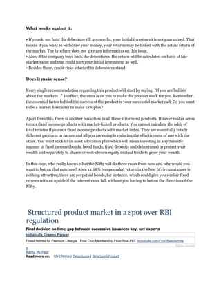 What works against it:
• If you do not hold the debenture till 40 months, your initial investment is not guaranteed. That
means if you want to withdraw your money, your returns may be linked with the actual return of
the market. The brochure does not give any information on this issue.
• Also, if the company buys back the debentures, the return will be calculated on basis of fair
market value and that could hurt your initial investment as well.
• Besides these, credit risks attached to debentures stand
Does it make sense?
Every single recommendation regarding this product will start by saying: “If you are bullish
about the markets...” In effect, the onus is on you to make the product work for you. Remember,
the essential factor behind the success of the product is your successful market call. Do you want
to be a market forecaster to make 12% plus?
Apart from this, there is another basic flaw in all these structured products. It never makes sense
to mix fixed income products with market-linked products. You cannot calculate the odds of
total returns if you mix fixed income products with market index. They are essentially totally
different products in nature and all you are doing is reducing the effectiveness of one with the
other. You must stick to an asset allocation plan which will mean investing in a systematic
manner in fixed income (bonds, bond funds, fixed deposits and debentures) to protect your
wealth and separately in shares or well-chosen equity mutual funds to grow your wealth.
In this case, who really knows what the Nifty will do three years from now and why would you
want to bet on that outcome? Also, 12.68% compounded return in the best of circumstances is
nothing attractive; there are perpetual bonds, for instance, which could give you similar fixed
returns with an upside if the interest rates fall, without you having to bet on the direction of the
Nifty.
Structured product market in a spot over RBI
regulation
Final decision on time-gap between successive issuances key, say experts
Indiabulls Greens Panvel
Finest Homes for Premium Lifestyle Free Club Membership,Floor Rise,PLC Indiabulls.com/First-Residences
Ads by Google
1
Add to My Page
Read more on: Rbi | Nbfcs | Debentures | Structured Product
 