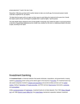private placement,” it said in the July 2 note.
Meanwhile, if RBI does go ahead with its earlier decision to take a six-month gap, the structured product market
could take a significant hit, say experts.
“It’s likely that the issuers will try to space out their issues to avoid hitting the market all at the same time. Overall,
the impact could be 30 per cent though it’s probable that it could be higher,” said the person.
The India Wealth Report released by Karvy Private Wealth in November 2012 stated the assets in structured products
in the form of equity-linked debentures are Rs 12,000 crore. Another Rs 150 crore is in debentures linked to the price
of gold, according to the report.
Investment banking
An investment bank is a financial institution that assists individuals, corporations, and governments in raising
capital by underwriting and/or acting as the client's agent in the issuance of securities. An investment bank may
also assist companies involved in mergers and acquisitions and provide ancillary services such as market
making, trading of derivatives and equity securities, and FICC services (fixed income instruments, currencies,
and commodities).
Unlike commercial banks and retail banks, investment banks do not take deposits. From 1933 (Glass–Steagall
Act) until 1999 (Gramm–Leach–Bliley Act), the United States maintained a separation between investment
 