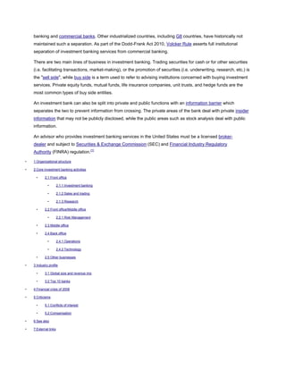 banking and commercial banks. Other industrialized countries, including G8 countries, have historically not
maintained such a separation. As part of the Dodd-Frank Act 2010, Volcker Rule asserts full institutional
separation of investment banking services from commercial banking.
There are two main lines of business in investment banking. Trading securities for cash or for other securities
(i.e. facilitating transactions, market-making), or the promotion of securities (i.e. underwriting, research, etc.) is
the "sell side", while buy side is a term used to refer to advising institutions concerned with buying investment
services. Private equity funds, mutual funds, life insurance companies, unit trusts, and hedge funds are the
most common types of buy side entities.
An investment bank can also be split into private and public functions with an information barrier which
separates the two to prevent information from crossing. The private areas of the bank deal with private insider
information that may not be publicly disclosed, while the public areas such as stock analysis deal with public
information.
An advisor who provides investment banking services in the United States must be a licensed broker-
dealer and subject to Securities & Exchange Commission (SEC) and Financial Industry Regulatory
Authority (FINRA) regulation.[1]
• 1 Organizational structure
• 2 Core investment banking activities
• 2.1 Front office
• 2.1.1 Investment banking
• 2.1.2 Sales and trading
• 2.1.3 Research
• 2.2 Front office/Middle office
• 2.2.1 Risk Management
• 2.3 Middle office
• 2.4 Back office
• 2.4.1 Operations
• 2.4.2 Technology
• 2.5 Other businesses
• 3 Industry profile
• 3.1 Global size and revenue mix
• 3.2 Top 10 banks
• 4 Financial crisis of 2008
• 5 Criticisms
• 5.1 Conflicts of interest
• 5.2 Compensation
• 6 See also
• 7 External links
 