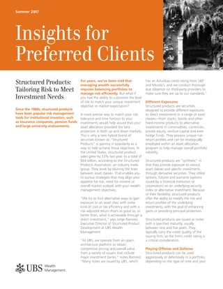 Summer 2007




Insights for
Preferred Clients
Structured Products:                      For years, we’ve been told that
                                          managing wealth successfully
                                                                                       has an AA+/Aaa credit rating from S&P
                                                                                       and Moody’s, and we conduct thorough
Tailoring Risk to Meet                    requires balancing portfolios to
                                          manage risk efﬁciently. But what if
                                                                                       due diligence on third-party providers to
                                                                                       make sure they are up to our standards.”
Investment Needs                          you had the ability to customize the level
                                          of risk to match your unique investment  Different Exposures
                                          objective or market expectation?         Structured products are securities
Since the 1980s, structured products                                               designed to provide different exposures
have been popular risk management       A more precise way to match your risk      to direct investments in a range of asset
tools for institutional investors, such tolerance and time horizon to your         classes—from stocks, bonds and other
as insurance companies, pension funds investments would help assure that your ﬁxed-income products to alternative
and large university endowments.        asset allocation provided the best         investments in commodities, currencies,
                                        protection in both up and down markets. private equity, venture capital and even
                                        This is why a new hybrid brand of          hedge funds. They possess unique risk-
                                        securities known as “Structured            return proﬁles and can be strategically
                                        Products” is gaining in popularity as a    employed within an asset allocation
                                        way to help achieve those objectives. In   program to help manage overall portfolio
                                        the United States, structured product      volatility.
                                        sales grew by 33% last year, to a total of
                                        $64 billion, according to the Structured   Structured products are “synthetic” in
                                        Products Association, an industry trade    that they provide exposure to various
                                        group. They work by blurring the lines     asset classes and speciﬁc investments
                                        between asset classes. That enables you    through derivative securities. They utilize
                                        to pursue strategies that may align your   options, futures and warrants (options
                                        appetite for risk, need for income or      issued by a ﬁnancial institution or
                                        overall market outlook with your wealth    corporation) on an underlying security,
                                        management objectives.                     index or alternative investment. Because
                                                                                   of their ﬂexibility, structured products
                                        “We try to ﬁnd alternative ways to gain    offer the ability to modify the risk and
                                        exposure to an asset class with some       return proﬁles of the underlying
                                        kind of cost or tax efﬁciency and with a   investments, with the goal of enhancing
                                        risk-adjusted return that’s as good as, or gains or providing principal protection.
                                        better than, what is achievable through a
                                        direct investment,” says Jorge Ramirez,    Structured products are issued as notes
                                        Executive Director of Structured Product   with a speciﬁed maturity, usually
                                        Development at UBS Wealth                  between one and ﬁve years. They
                                        Management.                                typically carry the credit quality of the
                                                                                   issuing ﬁrm, so the ﬁrm’s credit rating is
                                        “At UBS, we operate from an open-          a critical consideration.
                                        architecture platform to obtain
                                        competitive pricing and overall value      Playing Offense and Defense
                                        from a variety of issuers that include     Structured products can be used
                                        major investment banks,” notes Ramirez. aggressively or defensively in a portfolio,
                                        “Many notes are issued by UBS, which       depending on the type of note and your

abc
 