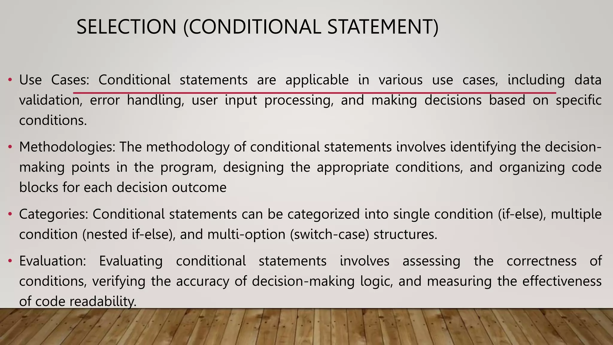SELECTION (CONDITIONAL STATEMENT)
• Use Cases: Conditional statements are applicable in various use cases, including data
validation, error handling, user input processing, and making decisions based on specific
conditions.
• Methodologies: The methodology of conditional statements involves identifying the decision-
making points in the program, designing the appropriate conditions, and organizing code
blocks for each decision outcome
• Categories: Conditional statements can be categorized into single condition (if-else), multiple
condition (nested if-else), and multi-option (switch-case) structures.
• Evaluation: Evaluating conditional statements involves assessing the correctness of
conditions, verifying the accuracy of decision-making logic, and measuring the effectiveness
of code readability.
 