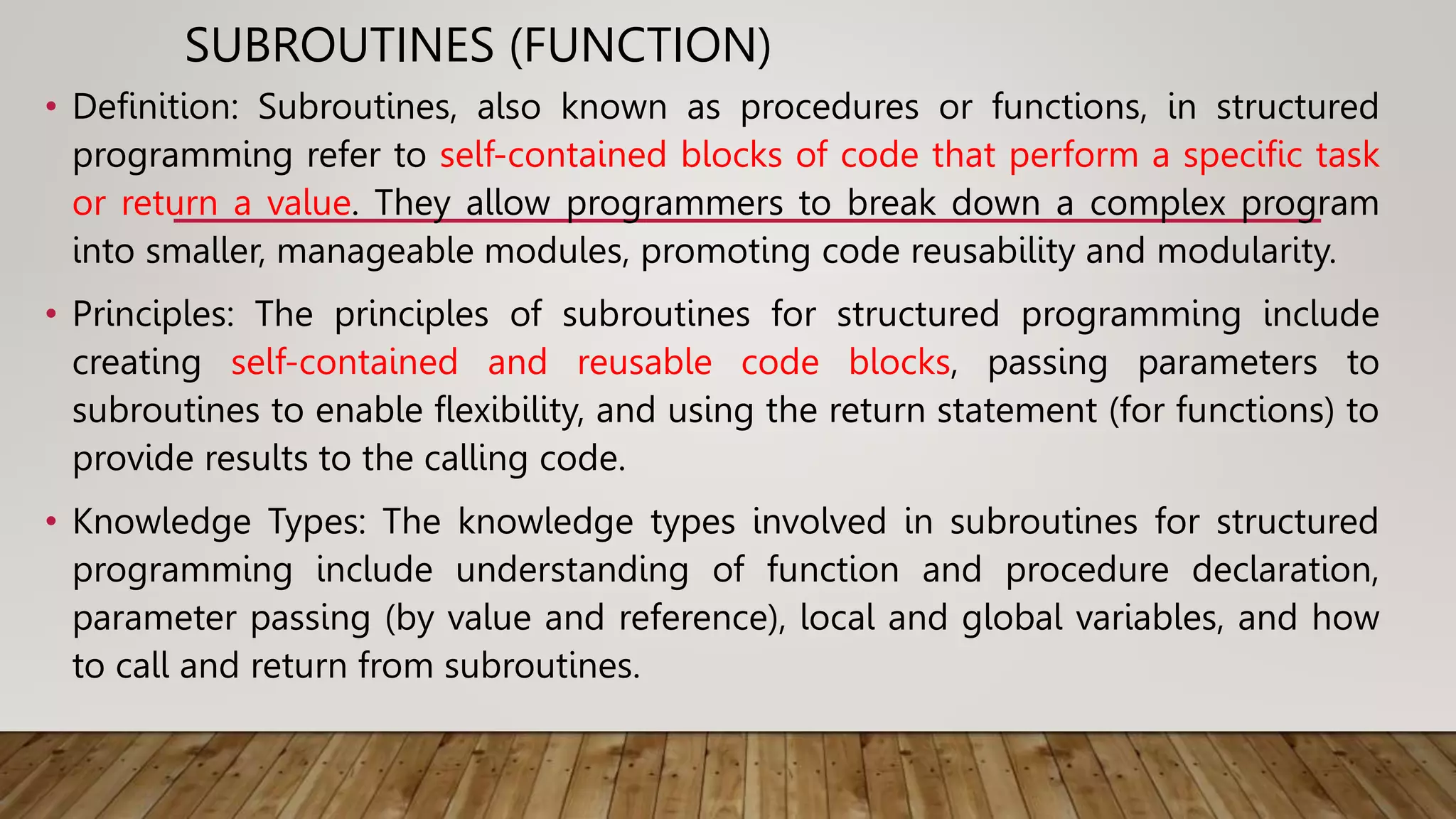 SUBROUTINES (FUNCTION)
• Definition: Subroutines, also known as procedures or functions, in structured
programming refer to self-contained blocks of code that perform a specific task
or return a value. They allow programmers to break down a complex program
into smaller, manageable modules, promoting code reusability and modularity.
• Principles: The principles of subroutines for structured programming include
creating self-contained and reusable code blocks, passing parameters to
subroutines to enable flexibility, and using the return statement (for functions) to
provide results to the calling code.
• Knowledge Types: The knowledge types involved in subroutines for structured
programming include understanding of function and procedure declaration,
parameter passing (by value and reference), local and global variables, and how
to call and return from subroutines.
 